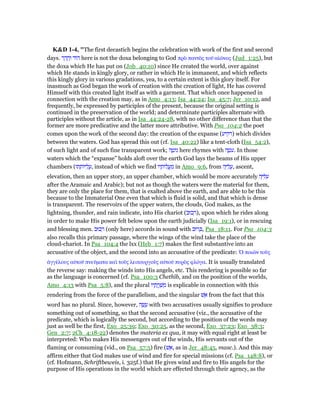 K&D 1-4, "The first decastich begins the celebration with work of the first and second
days. ‫ר‬ ָ‫ד‬ ָ‫ה‬ְ‫ו‬ ‫ּוד‬‫ה‬ here is not the doxa belonging to God πρᆵ παντᆵς τοሞ αᅶራνος (Jud_1:25), but
the doxa which He has put on (Job_40:10) since He created the world, over against
which He stands in kingly glory, or rather in which He is immanent, and which reflects
this kingly glory in various gradations, yea, to a certain extent is this glory itself. For
inasmuch as God began the work of creation with the creation of light, He has covered
Himself with this created light itself as with a garment. That which once happened in
connection with the creation may, as in Amo_4:13; Isa_44:24; Isa_45:7; Jer_10:12, and
frequently, be expressed by participles of the present, because the original setting is
continued in the preservation of the world; and determinate participles alternate with
participles without the article, as in Isa_44:24-28, with no other difference than that the
former are more predicative and the latter more attributive. With Psa_104:2 the poet
comes upon the work of the second day: the creation of the expanse (‫)רקיע‬ which divides
between the waters. God has spread this out (cf. Isa_40:22) like a tent-cloth (Isa_54:2),
of such light and of such fine transparent work; ‫ה‬ ֶ‫ּוט‬‫נ‬ here rhymes with ‫ה‬ ֶ‫ּט‬‫ע‬. In those
waters which the “expanse” holds aloft over the earth God lays the beams of His upper
chambers (‫תו‬ ָ‫ּות‬ ִ‫ל‬ ֲ‫,ע‬ instead of which we find ‫יו‬ ָ‫ּות‬‫ל‬ ֲ‫ֽע‬ ַ‫מ‬ in Amo_9:6, from ‫ה‬ָ ִ‫ל‬ ֲ‫,ע‬ ascent,
elevation, then an upper story, an upper chamber, which would be more accurately ‫ה‬ָ ִ ִ‫ע‬
after the Aramaic and Arabic); but not as though the waters were the material for them,
they are only the place for them, that is exalted above the earth, and are able to be this
because to the Immaterial One even that which is fluid is solid, and that which is dense
is transparent. The reservoirs of the upper waters, the clouds, God makes, as the
lightning, thunder, and rain indicate, into His chariot (‫כוּב‬ ְ‫,)ר‬ upon which he rides along
in order to make His power felt below upon the earth judicially (Isa_19:1), or in rescuing
and blessing men. ‫כוּב‬ ְ‫ר‬ (only here) accords in sound with ‫רוּב‬ ְⅴ, Psa_18:11. For Psa_104:3
also recalls this primary passage, where the wings of the wind take the place of the
cloud-chariot. In Psa_104:4 the lxx (Heb_1:7) makes the first substantive into an
accusative of the object, and the second into an accusative of the predicate: ᆍ ποιራν τοᆷς
ᅊγγέλους αᆒτοሞ πνεሞµατα καᆳ τοᆷς λειτουργοᆷς αᆒτοሞ πυρᆵς φλόγα. It is usually translated
the reverse say: making the winds into His angels, etc. This rendering is possible so far
as the language is concerned (cf. Psa_100:3 Chethîb, and on the position of the worlds,
Amo_4:13 with Psa_5:8), and the plural ‫יו‬ ָ‫ת‬ ֲ‫ֽר‬ ָ‫שׁ‬ ְ‫מ‬ is explicable in connection with this
rendering from the force of the parallelism, and the singular ‫שׁ‬ ֵ‫א‬ from the fact that this
word has no plural. Since, however, ‫ה‬ ָ‫שׂ‬ ָ‫ע‬ with two accusatives usually signifies to produce
something out of something, so that the second accusative (viz., the accusative of the
predicate, which is logically the second, but according to the position of the words may
just as well be the first, Exo_25:39; Exo_30:25, as the second, Exo_37:23; Exo_38:3;
Gen_2:7; 2Ch_4:18-22) denotes the materia ex qua, it may with equal right at least be
interpreted: Who makes His messengers out of the winds, His servants out of the
flaming or consuming (vid., on Psa_57:5) fire (‫שׁ‬ ֵ‫,א‬ as in Jer_48:45, masc.). And this may
affirm either that God makes use of wind and fire for special missions (cf. Psa_148:8), or
(cf. Hofmann, Schriftbeweis, i. 325f.) that He gives wind and fire to His angels for the
purpose of His operations in the world which are effected through their agency, as the
 