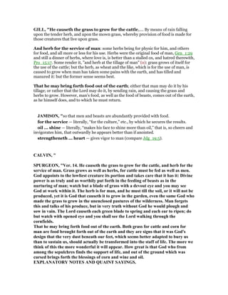 GILL, "He causeth the grass to grow for the cattle,.... By means of rain falling
upon the tender herb, and upon the mown grass, whereby provision of food is made for
those creatures that live upon grass.
And herb for the service of man: some herbs being for physic for him, and others
for food, and all more or less for his use. Herbs were the original food of man, Gen_1:29
and still a dinner of herbs, where love is, is better than a stalled ox, and hatred therewith,
Pro_15:17. Some render it, "and herb at the tillage of man" (o): grass grows of itself for
the use of the cattle; but the herb, as wheat and the like, which is for the use of man, is
caused to grow when man has taken some pains with the earth, and has tilled and
manured it: but the former sense seems best.
That he may bring forth food out of the earth; either that man may do it by his
tillage; or rather that the Lord may do it, by sending rain, and causing the grass and
herbs to grow. However, man's food, as well as the food of beasts, comes out of the earth,
as he himself does, and to which he must return.
JAMISO , "so that men and beasts are abundantly provided with food.
for the service — literally, “for the culture,” etc., by which he secures the results.
oil ... shine — literally, “makes his face to shine more than oil,” that is, so cheers and
invigorates him, that outwardly he appears better than if anointed.
strengtheneth ... heart — gives vigor to man (compare Jdg_19:5).
CALVI , "
SPURGEO , "Ver. 14. He causeth the grass to grow for the cattle, and herb for the
service of man. Grass grows as well as herbs, for cattle must be fed as well as men.
God appoints to the lowliest creature its portion and takes care that it has it: Divine
power is as truly and as worthily put forth in the feeding of beasts as in the
nurturing of man; watch but a blade of grass with a devout eye and you may see
God at work within it. The herb is for man, and he must till the soil, or it will not be
produced, yet it is God that causeth it to grow in the garden, even the same God who
made the grass to grow in the unenclosed pastures of the wilderness. Man forgets
this and talks of his produce, but in very truth without God he would plough and
sow in vain. The Lord causeth each green blade to spring and each ear to ripen; do
but watch with opened eye and you shall see the Lord walking through the
cornfields.
That he may bring forth food out of the earth. Both grass for cattle and corn for
man are food brought forth out of the earth and they are signs that it was God's
design that the very dust beneath our feet, which seems better adapted to bury us
than to sustain us, should actually be transformed into the staff of life. The more we
think of this the more wonderful it will appear. How great is that God who from
among the sepulchres finds the support of life, and out of the ground which was
cursed brings forth the blessings of corn and wine and oil.
EXPLA ATORY OTES A D QUAI T SAYI GS.
 