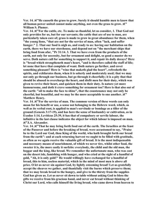 Ver. 14. ‫”€ג‬He causeth the grass to grow. Surely it should humble men to know that
all human power united cannot make anything, not even the grass to grow. ‫”€ג‬
William S. Plumer.
Ver. 14. ‫”€ג‬For the cattle, etc. To make us thankful, let us consider, 1. That God not
only provides for us, but for our servants; the cattle that are of use to man, are
particularly taken care of; grass is made to grow in great abundance for them, when
"the young lions, "that are not for the service of man, often "lack, and suffer
hunger." 2. That our food is nigh us, and ready to us: having our habitation on the
earth, there we have our storehouse, and depend not on "the merchant ships that
bring food from afar, "Pr 31:14. 3. That we have even from the products of the
earth, not only for necessity, but for ornament and delight, so good a master do we
serve. Doth nature call for something to support it, and repair its daily decays? Here
is "bread which strengtheneth man's heart, "and is therefore called the staff of life;
let none that have that complain of want. Doth nature go further, and covet
something pleasant? Here is "wine that maketh glad the heart", refresheth the
spirits, and exhilarates them, when it is soberly and moderately used; that we may
not only go through our business, but go through it cheerfully; it is a pity that that
should be abused to overcharge the heart, and disfit men for their duty, which was
given to revive their heart, and quicken them in their duty. Is nature yet more
humoursome, and doth it crave something for ornament too? Here is that also out of
the earth: "oil to make the face to shine", that the countenance may not only be
cheerful, but beautiful, and we may be the more acceptable to one another. ‫”€ג‬
Matthew Henry.
Ver. 14. ‫”€ג‬For the service of man. The common version of these words can only
mean for his benefit or use, a sense not belonging to the Hebrew word, which, as
well as its verbal root, is applied to man's servitude or bondage as a tiller of the
ground (Genesis 3:17-19), and has here the sense of husbandry or cultivation, as in
Exodus 1:14, Leviticus 25:39, it has that of compulsory or servile labour, the
infinitive in the last clause indicates the object for which labour is imposed on man.
‫”€ג‬J.A. Alexander.
Ver. 14. ‫”€ג‬That he may bring forth food out of the earth. The Israelites at the feast
of the Passover and before the breaking of bread, were accustomed to say, "Praise
be to the Lord our God, thou King of the world, who hath brought forth our bread
from the earth": and at each returning harvest we ought to be filled with gratitude,
as often as we again receive the valuable gift of bread. It is the most indispensable
and necessary means of nourishment, of which we never tire, whilst other food, the
sweeter it is, the more easily it surfeits: everybody, the child and the old man, the
beggar and the king, like bread. We remember the unfortunate man, who was cast
on the desert isle, famishing with hunger, and who cried at the sight of a handful of
gold, "Ah, it is only gold!" He would willingly have exchanged for a handful of
bread, this to him, useless material, which in the mind of most men is above all
price. O let us never sin against God, by lightly esteeming bread! Let us gratefully
accept the sheaves we gather, and thankfully visit the barns which preserve them;
that we may break bread to the hungry, and give to the thirsty from the supplies
God has given us. Let us never sit down to table without asking God to bless the
gifts we receive from his gracious hand, and never eat bread without thinking of
Christ our Lord, who calls himself the living bread, who came down from heaven to
 