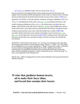 ᆆρειπελαργός, is called ‫ם‬ ָ‫ח‬ ָ‫ר‬ (Arab. rᐓm) on account of its στοργή.)
The care of God for the lodging of His creatures leads the poet from the trees to the
heights of the mountains and the hiding-places of the rocks, in a manner that is certainly
abrupt and that disturbs the sketch taken from the account of the creation. ‫ים‬ ִ‫ּה‬‫ב‬ְ ַ‫ה‬ is an
apposition. ‫ל‬ ֵ‫ע‬ָ‫י‬ (Arabic wa‛il) is the steinboc, wild-goat, as being an inhabitant of ‫ל‬ ַ‫ע‬ַ‫י‬ (wa‛l,
wa‛la), i.e., the high places of the rocks, as ‫ן‬ ֵ‫ע‬ָ‫,י‬ Lam_4:3, according to Wetzstein, is the
ostrich as being an inhabitant of the wa‛na, i.e., the sterile desert; and ‫ן‬ ָ‫פ‬ ָ‫שׁ‬ is the rock-
badger, which dwells in the clefts of the rocks (Pro_30:26), and resembles the marmot -
South Arabic Arab. tufun, Hyrax Syriacus (distinct from the African). By ‫ן‬ ָ‫פ‬ ָ‫שׁ‬ the Jewish
tradition understand the coney, after which the Pesh‫מ‬to here renders it ‫א‬ ֵ‫ס‬ָ‫ג‬ ְ‫ח‬ ַ‫ל‬ (‫ס‬ָ‫ג‬ ֲ‫,ח‬
cuniculus). Both animals, the coney and the rock-badger, may be meant in Lev_11:5;
Deu_14:7; for the sign of the cloven hoof (‫ה‬ ָ‫סוּע‬ ְ‫שׁ‬ ‫ה‬ ָ‫ס‬ ְ‫ר‬ ַ ) is wanting in both. The coney has
four toes, and the hyrax has a peculiar formation of hoof, not cloven, but divided into
several parts.
ELLICOTT, "(14) For the service of man—i.e., for his use (so Gesenius). But some deny
this meaning to the Hebrew, which properly means “labour” or “office.” (In 1 Chronicles
27:26; Nehemiah 10:37, it means “agriculture,” “tillage.”) Hence they render, “And herbs
for man’s labour in bringing them forth from the earth,” alluding to his task of
cultivating the soil. Standing by itself the clause would indeed naturally require this
sense, but the parallelism is against it, and in 1 Chronicles 26:30, “service of a king,” we
have a near approach to the meaning “use.”
That he may.—Better, bringing food out of the earth, taking the verb as gerund instead of
infinitive absolute.
15 wine that gladdens human hearts,
oil to make their faces shine,
and bread that sustains their hearts.
BAR ES, "And wine that maketh glad the heart of man ... - literally, “And
 