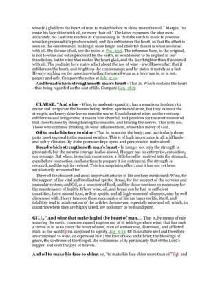 wine (it) gladdens the heart of man to make his face to shine more than oil.” Margin, “to
make his face shine with oil, or more than oil.” The latter expresses the idea most
accurately. So DeWette renders it. The meaning is, that the earth is made to produce
wine (or grapes which produce wine), and this exhilarates the heart, so that the effect is
seen on the countenance, making it more bright and cheerful than it is when anointed
with oil. On the use of oil, see the notes at Psa_23:5. The reference here, in the original,
is not to wine and oil as produced by the earth, as would seem to be implied in our
translation, but to wine that makes the heart glad, and the face brighter than if anointed
with oil. The psalmist here states a fact about the use of wine - a wellknown fact that it
exhilarates the heart, and brightens the countenance; and he states it merely as a fact.
He says nothing on the question whether the use of wine as a beverage is, or is not,
proper and safe. Compare the notes at Joh_2:10.
And bread which strengtheneth man’s heart - That is, Which sustains the heart
- that being regarded as the seat of life. Compare Gen_18:5.
CLARKE, "And wine - Wine, in moderate quantity, has a wondrous tendency to
revive and invigorate the human being. Ardent spirits exhilarate, but they exhaust the
strength; and every dose leaves man the worse. Unadulterated wine, on the contrary,
exhilarates and invigorates: it makes him cheerful, and provides for the continuance of
that cheerfulness by strengthening the muscles, and bracing the nerves. This is its use.
Those who continue drinking till wine inflames them, abase this mercy of God.
Oil to make his face to shine - That is, to anoint the body; and particularly those
parts most exposed to the sun and weather. This is of high importance in all arid lands
and sultry climates. By it the pores are kept open, and perspiration maintained.
Bread which strengtheneth man’s heart - In hunger not only the strength is
prostrated, but the natural courage is also abated. Hunger has no enterprise, emulation,
nor courage. But when, in such circumstances, a little bread is received into the stomach,
even before concoction can have time to prepare it for nutriment, the strength is
restored, and the spirits revived. This is a surprising effect; and it has not yet been
satisfactorily accounted for.
Three of the choicest and most important articles of life are here mentioned: Wine, for
the support of the vital and intellectual spirits; Bread, for the support of the nervous and
muscular system; and Oil, as a seasoner of food, and for those unctions so necessary for
the maintenance of health. Where wine, oil, and bread can be had in sufficient
quantities, there animal food, ardent spirits, and all high-seasoned aliments, may be well
dispensed with. Heavy taxes on these necessaries of life are taxes on life, itself; and
infallibly lead to adulteration of the articles themselves; especially wine and oil, which, in
countries where they are highly taxed, are no longer to be found pure.
GILL, "And wine that maketh glad the heart of man,.... That is, by means of rain
watering the earth, vines are caused to grow out of it; which produce wine, that has such
a virtue in it, as to cheer the heart of man, even of a miserable, distressed, and afflicted
man, as the word (p) is supposed to signify, Jdg_9:13. Of this nature are (and therefore
are compared to wine, or expressed by it) the love of God and Christ; the blessings of
grace, the doctrines of the Gospel, the ordinances of it; particularly that of the Lord's
supper, and even the joys of heaven.
And oil to make his face to shine: or, "to make his face shine more than oil" (q); and
 