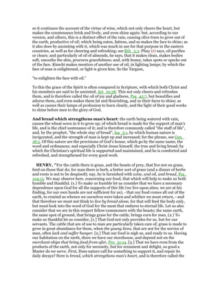 so it continues the account of the virtue of wine, which not only cheers the heart, but
makes the countenance brisk and lively, and even shine again: but, according to our
version, and others, this is a distinct effect of the rain, causing olive trees to grow out of
the earth, productive of oil; which being eaten, fattens, and so makes the face to shine; as
it also does by anointing with it, which was much in use for that purpose in the eastern
countries, as well as for cheering and refreshing; see Rth_3:3. Pliny (r) says, oil purifies
or clears; and particularly of oil of almonds, he says, that it makes clean, makes bodies
soft, smooths the skin, procures gracefulness; and, with honey, takes spots or specks out
of the face. Kimchi makes mention of another use of oil, in lighting lamps; by which the
face of man is enlightened, or light is given him. So the Targum,
"to enlighten the face with oil.''
To this the grace of the Spirit is often compared in Scripture, with which both Christ and
his members are said to be anointed, Act_10:38. This not only cheers and refreshes
them, and is therefore called the oil of joy and gladness, Psa_45:7, but beautifies and
adorns them, and even makes them fat and flourishing, and so their faces to shine; as
well as causes their lamps of profession to burn clearly, and the light of their good works
to shine before men to the glory of God.
And bread which strengthens man's heart: the earth being watered with rain,
causes the wheat sown in it to grow up; of which bread is made for the support of man's
life, and is the chief sustenance of it; and is therefore commonly called "the staff of life",
and, by the prophet, "the whole stay of bread", Isa_3:1, by which human nature is
invigorated, and the strength of man is kept up and increased; for the phrase, see Gen_
18:5. Of this nature are the provisions of God's house, which go by the same name, the
word and ordinances; and especially Christ Jesus himself, the true and living bread; by
which the Christian's spiritual life is supported and maintained, and he is comforted and
refreshed, and strengthened for every good work.
HE RY, "For the cattle there is grass, and the beasts of prey, that live not on grass,
feed on those that do; for man there is herb, a better sort of grass (and a dinner of herbs
and roots is not to be despised); nay, he is furnished with wine, and oil, and bread, Psa_
104:15. We may observe here, concerning our food, that which will help to make us both
humble and thankful. (1.) To make us humble let us consider that we have a necessary
dependence upon God for all the supports of this life (we live upon alms; we are at his
finding, for our own hands are not sufficient for us), - that our food comes all out of the
earth, to remind us whence we ourselves were taken and whither we must return, - and
that therefore we must not think to live by bread alone, for that will feed the body only,
but must look into the word of God for the meat that endures to eternal life. Let us also
consider that we are in this respect fellow-commoners with the beasts; the same earth,
the same spot of ground, that brings grass for the cattle, brings corn for man. (2.) To
make us thankful let us consider, [1.] That God not only provides for us, but for our
servants. The cattle that are of use to man are particularly taken care of; grass is made to
grow in great abundance for them, when the young lions, that are not for the service of
man, often lack and suffer hunger. [2.] That our food is nigh us, and ready to us. Having
our habitation on the earth, there we have our storehouse, and depend not on the
merchant-ships that bring food from afar, Pro_31:14. [3.] That we have even from the
products of the earth, not only for necessity, but for ornament and delight, so good a
Master do we serve. First, Does nature call for something to support it, and repair its
daily decays? Here is bread, which strengthens man's heart, and is therefore called the
 