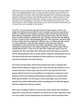 staff of life; let none who have that complain of want. Secondly, Does nature go further,
and covet something pleasant? Here is wine, that makes glad the heart, refreshes the
spirits, and exhilarates them, when it is soberly and moderately used, that we may not
only go through our business, but go through it cheerfully. It is a pity that that should be
abused to overcharge the heart, and unfit men for their duty, which was given to revive
their heart and quicken them in their duty. Thirdly, Is nature yet more humoursome,
and does it crave something for ornament too? Here is that also out of the earth - oil to
make the face to shine, that the countenance may not only be cheerful but beautiful, and
we may be the more acceptable to one another.
CALVI , "15.And wine that cheereth the heart of man In these words we are
taught, that God not only provides for men’s necessity, and bestows upon them as
much as is sufficient for the ordinary purposes of life, but that in his goodness he
deals still more bountifully with them by cheering their hearts with wine and oil.
ature would certainly be satisfied with water to drink; and therefore the addition
of wine is owing to God’s superabundant liberality. The expression, and oil to make
his face to shine, has been explained in different ways. As sadness spreads a gloom
over the countenance, some give this exposition, That when men enjoy the
commodities of wine and oil, their faces shine with gladness. Some with more
refinement of interpretation, but without foundation, refer this to lamps. Others,
considering the letter ‫,מ‬ mem to be the sign of the comparative degree, take the
meaning to be, that wine makes men’s faces shine more than if they were anointeds faces shine more than if they were anointeds faces shine more than if they were anointeds faces shine more than if they were anointed
with oil. But the prophet, I have no doubt, speaks of unguents, intimating that God notwith oil. But the prophet, I have no doubt, speaks of unguents, intimating that God notwith oil. But the prophet, I have no doubt, speaks of unguents, intimating that God notwith oil. But the prophet, I have no doubt, speaks of unguents, intimating that God not
only bestows upon men what is sufficient for their moderate use, but that he goesonly bestows upon men what is sufficient for their moderate use, but that he goesonly bestows upon men what is sufficient for their moderate use, but that he goesonly bestows upon men what is sufficient for their moderate use, but that he goes
beyond this, giving them even their delicacies.beyond this, giving them even their delicacies.beyond this, giving them even their delicacies.beyond this, giving them even their delicacies.
The words in the last clause, and bread that sustains manThe words in the last clause, and bread that sustains manThe words in the last clause, and bread that sustains manThe words in the last clause, and bread that sustains man’s heart, I interpret thus:s heart, I interpret thus:s heart, I interpret thus:s heart, I interpret thus:
Bread would be sufficient to support the life of man, but God over and above, to use aBread would be sufficient to support the life of man, but God over and above, to use aBread would be sufficient to support the life of man, but God over and above, to use aBread would be sufficient to support the life of man, but God over and above, to use a
common expression, bestows upon them wine and oil. The repetition then of thecommon expression, bestows upon them wine and oil. The repetition then of thecommon expression, bestows upon them wine and oil. The repetition then of thecommon expression, bestows upon them wine and oil. The repetition then of the
purpose which bread serves is not superfluous: it is employed to commend to us thepurpose which bread serves is not superfluous: it is employed to commend to us thepurpose which bread serves is not superfluous: it is employed to commend to us thepurpose which bread serves is not superfluous: it is employed to commend to us the
goodness of God in his tenderly and abundantly nourishing men as a kindgoodness of God in his tenderly and abundantly nourishing men as a kindgoodness of God in his tenderly and abundantly nourishing men as a kindgoodness of God in his tenderly and abundantly nourishing men as a kind----heartedheartedheartedhearted
father does his children. For this reason, it is here stated again, that as God showsfather does his children. For this reason, it is here stated again, that as God showsfather does his children. For this reason, it is here stated again, that as God showsfather does his children. For this reason, it is here stated again, that as God shows
himself a fosterhimself a fosterhimself a fosterhimself a foster----father sufficiently bountiful in providing bread, his liberality appearsfather sufficiently bountiful in providing bread, his liberality appearsfather sufficiently bountiful in providing bread, his liberality appearsfather sufficiently bountiful in providing bread, his liberality appears
still more conspicuous in giving us dainties.still more conspicuous in giving us dainties.still more conspicuous in giving us dainties.still more conspicuous in giving us dainties.
But as there is nothing to which we are more prone, than to abuse GodBut as there is nothing to which we are more prone, than to abuse GodBut as there is nothing to which we are more prone, than to abuse GodBut as there is nothing to which we are more prone, than to abuse God’s benefits bys benefits bys benefits bys benefits by
giving way to excess, the more bountiful he is towards men, the more ought they to takegiving way to excess, the more bountiful he is towards men, the more ought they to takegiving way to excess, the more bountiful he is towards men, the more ought they to takegiving way to excess, the more bountiful he is towards men, the more ought they to take
care not to pollute, by their intemperance, the abundance which is presented beforecare not to pollute, by their intemperance, the abundance which is presented beforecare not to pollute, by their intemperance, the abundance which is presented beforecare not to pollute, by their intemperance, the abundance which is presented before
 