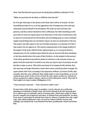 them. Paul had therefore good reason for giving that prohibition, (Romansthem. Paul had therefore good reason for giving that prohibition, (Romansthem. Paul had therefore good reason for giving that prohibition, (Romansthem. Paul had therefore good reason for giving that prohibition, (Romans 13:14)
“Make not provision for the flesh, to fulfill the lusts thereof;Make not provision for the flesh, to fulfill the lusts thereof;Make not provision for the flesh, to fulfill the lusts thereof;Make not provision for the flesh, to fulfill the lusts thereof;”
for if we give full scope to the desires of the flesh, there will be no bounds. As Godfor if we give full scope to the desires of the flesh, there will be no bounds. As Godfor if we give full scope to the desires of the flesh, there will be no bounds. As Godfor if we give full scope to the desires of the flesh, there will be no bounds. As God
bountifully provides for us, so he has appointed a law of temperance, that each maybountifully provides for us, so he has appointed a law of temperance, that each maybountifully provides for us, so he has appointed a law of temperance, that each maybountifully provides for us, so he has appointed a law of temperance, that each may
voluntarily restrain himself in his abundance. He sends out oxen and asses intovoluntarily restrain himself in his abundance. He sends out oxen and asses intovoluntarily restrain himself in his abundance. He sends out oxen and asses intovoluntarily restrain himself in his abundance. He sends out oxen and asses into
pastures, and they content themselves with a sufficiency; but while furnishing us withpastures, and they content themselves with a sufficiency; but while furnishing us withpastures, and they content themselves with a sufficiency; but while furnishing us withpastures, and they content themselves with a sufficiency; but while furnishing us with
more than we need, he enjoins upon us an observance of the rules of moderation, thatmore than we need, he enjoins upon us an observance of the rules of moderation, thatmore than we need, he enjoins upon us an observance of the rules of moderation, thatmore than we need, he enjoins upon us an observance of the rules of moderation, that
we may not voraciously devour his benefits; and in lavishing upon us a more abundantwe may not voraciously devour his benefits; and in lavishing upon us a more abundantwe may not voraciously devour his benefits; and in lavishing upon us a more abundantwe may not voraciously devour his benefits; and in lavishing upon us a more abundant
supply of good things than our necessities require, he puts our moderation to the test.supply of good things than our necessities require, he puts our moderation to the test.supply of good things than our necessities require, he puts our moderation to the test.supply of good things than our necessities require, he puts our moderation to the test.
The proper rule with respect to the use of bodily sustenance, is to partake of it that itThe proper rule with respect to the use of bodily sustenance, is to partake of it that itThe proper rule with respect to the use of bodily sustenance, is to partake of it that itThe proper rule with respect to the use of bodily sustenance, is to partake of it that it
may sustain, but not oppress us. The mutual communication of the things needful formay sustain, but not oppress us. The mutual communication of the things needful formay sustain, but not oppress us. The mutual communication of the things needful formay sustain, but not oppress us. The mutual communication of the things needful for
the support of the body, which God has enjoined upon us, is a very good check tothe support of the body, which God has enjoined upon us, is a very good check tothe support of the body, which God has enjoined upon us, is a very good check tothe support of the body, which God has enjoined upon us, is a very good check to
intemperance; for the condition upon which the rich are favored with their abundanceintemperance; for the condition upon which the rich are favored with their abundanceintemperance; for the condition upon which the rich are favored with their abundanceintemperance; for the condition upon which the rich are favored with their abundance
is, that they should relieve the wants of their brethren. As the prophet in this accountis, that they should relieve the wants of their brethren. As the prophet in this accountis, that they should relieve the wants of their brethren. As the prophet in this accountis, that they should relieve the wants of their brethren. As the prophet in this account
of the divine goodness in providence makes no reference to the excesses of men, weof the divine goodness in providence makes no reference to the excesses of men, weof the divine goodness in providence makes no reference to the excesses of men, weof the divine goodness in providence makes no reference to the excesses of men, we
gather from his words that it is lawful to use wine not only in cases of necessity, but alsogather from his words that it is lawful to use wine not only in cases of necessity, but alsogather from his words that it is lawful to use wine not only in cases of necessity, but alsogather from his words that it is lawful to use wine not only in cases of necessity, but also
thereby to make us merry. This mirth must however be tempered with sobriety, first,thereby to make us merry. This mirth must however be tempered with sobriety, first,thereby to make us merry. This mirth must however be tempered with sobriety, first,thereby to make us merry. This mirth must however be tempered with sobriety, first,
that men may not forget themselves, drown their senses, and destroy their strength, butthat men may not forget themselves, drown their senses, and destroy their strength, butthat men may not forget themselves, drown their senses, and destroy their strength, butthat men may not forget themselves, drown their senses, and destroy their strength, but
rejoice before their God, according to the injunction of Moses, (Leviticusrejoice before their God, according to the injunction of Moses, (Leviticusrejoice before their God, according to the injunction of Moses, (Leviticusrejoice before their God, according to the injunction of Moses, (Leviticus 23:40;) and,
secondly, that they may exhilarate their minds under a sense of gratitude, so as to be
rendered more active in the service of God. He who rejoices in this way will also be
always prepared to endure sadness, whenever God is pleased to send it. That rule of
Paul ought to be kept in mind, (Philippians 4:12,)
“I have learned to abound,I have learned to abound,I have learned to abound,I have learned to abound, — I have learned to suffer want.”
If some token of the divine anger is manifest, even he who has an overflowing
abundance of all kinds of dainty food, will restrict himself in his diet knowing that
he is called to put on sackcloth, and to sit among ashes. Much more ought he whom
poverty compels to be temperate and sober, to abstain from such delicacies. In short,
if one man is constrained to abstain from wine by sickness, if another has only vapid
wine, and a third nothing but water, let each be content with his own lot, and
willingly and submissively wean himself from those gratifications which God denies
him.
 