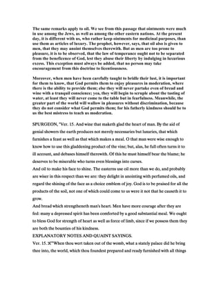 The same remarks apply to oil. We see from this passage that ointments were much
in use among the Jews, as well as among the other eastern nations. At the present
day, it is different with us, who rather keep ointments for medicinal purposes, than
use them as articles of luxury. The prophet, however, says, that oil also is given to
men, that they may anoint themselves therewith. But as men are too prone to
pleasure, it is to be observed, that the law of temperance ought not to be separated
from the beneficence of God, lest they abuse their liberty by indulging in luxurious
excess. This exception must always be added, that no person may take
encouragement from this doctrine to licentiousness.
Moreover, when men have been carefully taught to bridle their lust, it is important
for them to know, that God permits them to enjoy pleasures in moderation, where
there is the ability to provide them; else they will never partake even of bread and
wine with a tranquil conscience; yea, they will begin to scruple about the tasting of
water, at least they will never come to the table but in fearfulness. Meanwhile, the
greater part of the world will wallow in pleasures without discrimination, because
they do not consider what God permits them; for his fatherly kindness should be to
us the best mistress to teach us moderation.
SPURGEON, "Ver.SPURGEON, "Ver.SPURGEON, "Ver.SPURGEON, "Ver. 15151515. And wine that maketh glad the heart of man. By the aid of. And wine that maketh glad the heart of man. By the aid of. And wine that maketh glad the heart of man. By the aid of. And wine that maketh glad the heart of man. By the aid of
genial showers the earth produces not merely necessaries but luxuries, that whichgenial showers the earth produces not merely necessaries but luxuries, that whichgenial showers the earth produces not merely necessaries but luxuries, that whichgenial showers the earth produces not merely necessaries but luxuries, that which
furnishes a feast as well as that which makes a meal. O that man were wise enough tofurnishes a feast as well as that which makes a meal. O that man were wise enough tofurnishes a feast as well as that which makes a meal. O that man were wise enough tofurnishes a feast as well as that which makes a meal. O that man were wise enough to
know how to use this gladdening product of the vine; but, alas, he full often turns it toknow how to use this gladdening product of the vine; but, alas, he full often turns it toknow how to use this gladdening product of the vine; but, alas, he full often turns it toknow how to use this gladdening product of the vine; but, alas, he full often turns it to
ill account, and debases himself therewith. Of this he must himself bear the blame; heill account, and debases himself therewith. Of this he must himself bear the blame; heill account, and debases himself therewith. Of this he must himself bear the blame; heill account, and debases himself therewith. Of this he must himself bear the blame; he
deserves to be miserable who turns even blessings into curses.deserves to be miserable who turns even blessings into curses.deserves to be miserable who turns even blessings into curses.deserves to be miserable who turns even blessings into curses.
And oil to make his face to shine. The easterns use oil more than we do, and probablyAnd oil to make his face to shine. The easterns use oil more than we do, and probablyAnd oil to make his face to shine. The easterns use oil more than we do, and probablyAnd oil to make his face to shine. The easterns use oil more than we do, and probably
are wiser in this respect than we are: they delight in anointing with perfumed oils, andare wiser in this respect than we are: they delight in anointing with perfumed oils, andare wiser in this respect than we are: they delight in anointing with perfumed oils, andare wiser in this respect than we are: they delight in anointing with perfumed oils, and
regard the shining of the face as a choice emblem of joy. God is to be praised for all theregard the shining of the face as a choice emblem of joy. God is to be praised for all theregard the shining of the face as a choice emblem of joy. God is to be praised for all theregard the shining of the face as a choice emblem of joy. God is to be praised for all the
products of the soil, not one of which could come to us were it not that he causeth it toproducts of the soil, not one of which could come to us were it not that he causeth it toproducts of the soil, not one of which could come to us were it not that he causeth it toproducts of the soil, not one of which could come to us were it not that he causeth it to
grow.grow.grow.grow.
And bread which strengtheneth man's heart. Men have more courage after they areAnd bread which strengtheneth man's heart. Men have more courage after they areAnd bread which strengtheneth man's heart. Men have more courage after they areAnd bread which strengtheneth man's heart. Men have more courage after they are
fed: many a depressed spirit has been comforted by a good substantial meal. We oughtfed: many a depressed spirit has been comforted by a good substantial meal. We oughtfed: many a depressed spirit has been comforted by a good substantial meal. We oughtfed: many a depressed spirit has been comforted by a good substantial meal. We ought
to bless God for strength of heart as well as force of limb, since if we possess them theyto bless God for strength of heart as well as force of limb, since if we possess them theyto bless God for strength of heart as well as force of limb, since if we possess them theyto bless God for strength of heart as well as force of limb, since if we possess them they
are both the bounties of his kindness.are both the bounties of his kindness.are both the bounties of his kindness.are both the bounties of his kindness.
EXPLANATORY NOTES AND QUAINT SAYINGS.EXPLANATORY NOTES AND QUAINT SAYINGS.EXPLANATORY NOTES AND QUAINT SAYINGS.EXPLANATORY NOTES AND QUAINT SAYINGS.
Ver.Ver.Ver.Ver. 15151515.... ‫ג‬‫ג‬‫ג‬‫ג‬€€€€”When thou wert taken out of the womb, what a stately palace did he bringWhen thou wert taken out of the womb, what a stately palace did he bringWhen thou wert taken out of the womb, what a stately palace did he bringWhen thou wert taken out of the womb, what a stately palace did he bring
thee into, the world, which thou foundest prepared and ready furnished with all thingsthee into, the world, which thou foundest prepared and ready furnished with all thingsthee into, the world, which thou foundest prepared and ready furnished with all thingsthee into, the world, which thou foundest prepared and ready furnished with all things
 