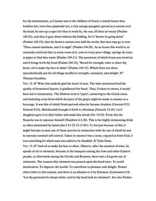 for thy maintenance, as Canaan was to the children of Israel; a stately house thoufor thy maintenance, as Canaan was to the children of Israel; a stately house thoufor thy maintenance, as Canaan was to the children of Israel; a stately house thoufor thy maintenance, as Canaan was to the children of Israel; a stately house thou
buildest not, trees thou plantedst not, a rich canopy spangled, spread as a curtain overbuildest not, trees thou plantedst not, a rich canopy spangled, spread as a curtain overbuildest not, trees thou plantedst not, a rich canopy spangled, spread as a curtain overbuildest not, trees thou plantedst not, a rich canopy spangled, spread as a curtain over
thy head; he sets up a taper for thee to work by, the sun, till thou art weary (Psalmsthy head; he sets up a taper for thee to work by, the sun, till thou art weary (Psalmsthy head; he sets up a taper for thee to work by, the sun, till thou art weary (Psalmsthy head; he sets up a taper for thee to work by, the sun, till thou art weary (Psalms
104:23104:23104:23104:23), and then it goes down without thy bidding, for it "knows its going down"), and then it goes down without thy bidding, for it "knows its going down"), and then it goes down without thy bidding, for it "knows its going down"), and then it goes down without thy bidding, for it "knows its going down"
(Psalms(Psalms(Psalms(Psalms 104:19104:19104:19104:19); then he draws a curtain over half the world, that men may go to rest:); then he draws a curtain over half the world, that men may go to rest:); then he draws a curtain over half the world, that men may go to rest:); then he draws a curtain over half the world, that men may go to rest:
"Thou causest darkness, and it is night" (Psalms"Thou causest darkness, and it is night" (Psalms"Thou causest darkness, and it is night" (Psalms"Thou causest darkness, and it is night" (Psalms 104:20104:20104:20104:20). As an house this world is, so). As an house this world is, so). As an house this world is, so). As an house this world is, so
curiously contrived that to every room of it, even to every poor village, springs do comecuriously contrived that to every room of it, even to every poor village, springs do comecuriously contrived that to every room of it, even to every poor village, springs do comecuriously contrived that to every room of it, even to every poor village, springs do come
as pipes to find thee water (Psalmsas pipes to find thee water (Psalmsas pipes to find thee water (Psalmsas pipes to find thee water (Psalms 104:11104:11104:11104:11). The pavement of which house you tread on). The pavement of which house you tread on). The pavement of which house you tread on). The pavement of which house you tread on
and it brings forth thy food (Psalmsand it brings forth thy food (Psalmsand it brings forth thy food (Psalmsand it brings forth thy food (Psalms 104:14104:14104:14104:14), "Bread for strength, wine to cheer thy), "Bread for strength, wine to cheer thy), "Bread for strength, wine to cheer thy), "Bread for strength, wine to cheer thy
heart, oil to make thy face to shine" (Psalmsheart, oil to make thy face to shine" (Psalmsheart, oil to make thy face to shine" (Psalmsheart, oil to make thy face to shine" (Psalms 104:15104:15104:15104:15). Which three are there). Which three are there). Which three are there). Which three are there
synecdochically put for all things needful to strength, ornament, and delight.synecdochically put for all things needful to strength, ornament, and delight.synecdochically put for all things needful to strength, ornament, and delight.synecdochically put for all things needful to strength, ornament, and delight. ‫ג‬‫ג‬‫ג‬‫ג‬€€€€”
Thomas Goodwin.Thomas Goodwin.Thomas Goodwin.Thomas Goodwin.
Ver.Ver.Ver.Ver. 15151515.... ‫ג‬‫ג‬‫ג‬‫ג‬€€€€”Wine that maketh glad the heart of man. The wine mentioned had theWine that maketh glad the heart of man. The wine mentioned had theWine that maketh glad the heart of man. The wine mentioned had theWine that maketh glad the heart of man. The wine mentioned had the
quality of fermented liquors; it gladdened the heart. Thus, if taken to excess, it wouldquality of fermented liquors; it gladdened the heart. Thus, if taken to excess, it wouldquality of fermented liquors; it gladdened the heart. Thus, if taken to excess, it wouldquality of fermented liquors; it gladdened the heart. Thus, if taken to excess, it would
have led to intoxication. The Hebrew term is "yayin", answering to the Greek oinos,have led to intoxication. The Hebrew term is "yayin", answering to the Greek oinos,have led to intoxication. The Hebrew term is "yayin", answering to the Greek oinos,have led to intoxication. The Hebrew term is "yayin", answering to the Greek oinos,
and including every form which the juice of the grape might be made to assume as aand including every form which the juice of the grape might be made to assume as aand including every form which the juice of the grape might be made to assume as aand including every form which the juice of the grape might be made to assume as a
beverage. It was this of which Noah partook when he became drunken (Genesisbeverage. It was this of which Noah partook when he became drunken (Genesisbeverage. It was this of which Noah partook when he became drunken (Genesisbeverage. It was this of which Noah partook when he became drunken (Genesis 9:219:219:219:21;;;;
GenesisGenesisGenesisGenesis 9:249:249:249:24). Melchizedek brought it forth to Abraham (Genesis). Melchizedek brought it forth to Abraham (Genesis). Melchizedek brought it forth to Abraham (Genesis). Melchizedek brought it forth to Abraham (Genesis 14:1814:1814:1814:18). Lot's). Lot's). Lot's). Lot's
daughters gave it to their father and made him drunk (Gedaughters gave it to their father and made him drunk (Gedaughters gave it to their father and made him drunk (Gedaughters gave it to their father and made him drunk (Ge 14:3514:3514:3514:35). From this the). From this the). From this the). From this the
Nazarite was to separate himself (NumbersNazarite was to separate himself (NumbersNazarite was to separate himself (NumbersNazarite was to separate himself (Numbers 6:36:36:36:3----20202020). This is the highly intoxicating drink). This is the highly intoxicating drink). This is the highly intoxicating drink). This is the highly intoxicating drink
so often mentioned by Isaiah (Isaso often mentioned by Isaiah (Isaso often mentioned by Isaiah (Isaso often mentioned by Isaiah (Isa 5:115:115:115:11----22222222 12:1312:1312:1312:13 28:128:128:128:1----7777); but just because of this, it); but just because of this, it); but just because of this, it); but just because of this, it
might become to man one of those mercies in connection with the use of which he wasmight become to man one of those mercies in connection with the use of which he wasmight become to man one of those mercies in connection with the use of which he wasmight become to man one of those mercies in connection with the use of which he was
to exercise constant self control. Taken to excess it was a curse; enjoyed as from God, itto exercise constant self control. Taken to excess it was a curse; enjoyed as from God, itto exercise constant self control. Taken to excess it was a curse; enjoyed as from God, itto exercise constant self control. Taken to excess it was a curse; enjoyed as from God, it
was something for which man was called to be thankful.was something for which man was called to be thankful.was something for which man was called to be thankful.was something for which man was called to be thankful. ‫ג‬‫ג‬‫ג‬‫ג‬€€€€”John Duns.John Duns.John Duns.John Duns.
Ver.Ver.Ver.Ver. 15151515.... ‫ג‬‫ג‬‫ג‬‫ג‬€€€€”And oil to make his face to shine. Observe, after the mention of wine, heAnd oil to make his face to shine. Observe, after the mention of wine, heAnd oil to make his face to shine. Observe, after the mention of wine, heAnd oil to make his face to shine. Observe, after the mention of wine, he
speaks of oil or ointment, because at the banquets among the Jews and other Easternspeaks of oil or ointment, because at the banquets among the Jews and other Easternspeaks of oil or ointment, because at the banquets among the Jews and other Easternspeaks of oil or ointment, because at the banquets among the Jews and other Eastern
people, as afterwards among the Greeks and Romans, there was a frequent use ofpeople, as afterwards among the Greeks and Romans, there was a frequent use ofpeople, as afterwards among the Greeks and Romans, there was a frequent use ofpeople, as afterwards among the Greeks and Romans, there was a frequent use of
ointments. The reasons why ointment was poured upon the head were: To avoidointments. The reasons why ointment was poured upon the head were: To avoidointments. The reasons why ointment was poured upon the head were: To avoidointments. The reasons why ointment was poured upon the head were: To avoid
intoxication: To improve the health: To contribute to pleasure and delight. Homerintoxication: To improve the health: To contribute to pleasure and delight. Homerintoxication: To improve the health: To contribute to pleasure and delight. Homerintoxication: To improve the health: To contribute to pleasure and delight. Homer
often refers to this custom, and there is an allusion to it by Solomon, Ecclesiastesoften refers to this custom, and there is an allusion to it by Solomon, Ecclesiastesoften refers to this custom, and there is an allusion to it by Solomon, Ecclesiastesoften refers to this custom, and there is an allusion to it by Solomon, Ecclesiastes 9:89:89:89:8,,,,
"Let thy garments be always white; and let thy head lack no ointment". See also Psalms"Let thy garments be always white; and let thy head lack no ointment". See also Psalms"Let thy garments be always white; and let thy head lack no ointment". See also Psalms"Let thy garments be always white; and let thy head lack no ointment". See also Psalms
 