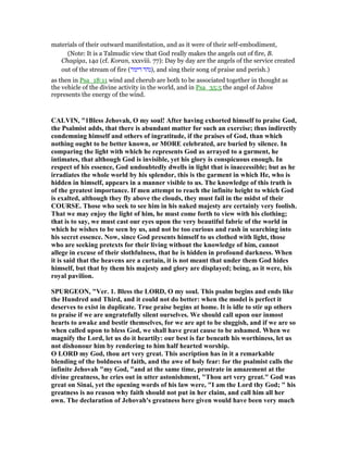 materials of their outward manifestation, and as it were of their self-embodiment,
(Note: It is a Talmudic view that God really makes the angels out of fire, B.
Chagiga, 14a (cf. Koran, xxxviii. 77): Day by day are the angels of the service created
out of the stream of fire (‫דינור‬ ‫,)נהר‬ and sing their song of praise and perish.)
as then in Psa_18:11 wind and cherub are both to be associated together in thought as
the vehicle of the divine activity in the world, and in Psa_35:5 the angel of Jahve
represents the energy of the wind.
CALVI , "1Bless Jehovah, O my soul! After having exhorted himself to praise God,
the Psalmist adds, that there is abundant matter for such an exercise; thus indirectly
condemning himself and others of ingratitude, if the praises of God, than which
nothing ought to be better known, or MORE celebrated, are buried by silence. In
comparing the light with which he represents God as arrayed to a garment, he
intimates, that although God is invisible, yet his glory is conspicuous enough. In
respect of his essence, God undoubtedly dwells in light that is inaccessible; but as he
irradiates the whole world by his splendor, this is the garment in which He, who is
hidden in himself, appears in a manner visible to us. The knowledge of this truth is
of the greatest importance. If men attempt to reach the infinite height to which God
is exalted, although they fly above the clouds, they must fail in the midst of their
COURSE. Those who seek to see him in his naked majesty are certainly very foolish.
That we may enjoy the light of him, he must come forth to view with his clothing;
that is to say, we must cast our eyes upon the very beautiful fabric of the world in
which he wishes to be seen by us, and not be too curious and rash in searching into
his secret essence. ow, since God presents himself to us clothed with light, those
who are seeking pretexts for their living without the knowledge of him, cannot
allege in excuse of their slothfulness, that he is hidden in profound darkness. When
it is said that the heavens are a curtain, it is not meant that under them God hides
himself, but that by them his majesty and glory are displayed; being, as it were, his
royal pavilion.
SPURGEO , "Ver. 1. Bless the LORD, O my soul. This psalm begins and ends like
the Hundred and Third, and it could not do better: when the model is perfect it
deserves to exist in duplicate. True praise begins at home. It is idle to stir up others
to praise if we are ungratefully silent ourselves. We should call upon our inmost
hearts to awake and bestir themselves, for we are apt to be sluggish, and if we are so
when called upon to bless God, we shall have great cause to be ashamed. When we
magnify the Lord, let us do it heartily: our best is far beneath his worthiness, let us
not dishonour him by rendering to him half hearted worship.
O LORD my God, thou art very great. This ascription has in it a remarkable
blending of the boldness of faith, and the awe of holy fear: for the psalmist calls the
infinite Jehovah "my God, "and at the same time, prostrate in amazement at the
divine greatness, he cries out in utter astonishment, "Thou art very great." God was
great on Sinai, yet the opening words of his law were, "I am the Lord thy God; " his
greatness is no reason why faith should not put in her claim, and call him all her
own. The declaration of Jehovah's greatness here given would have been very much
 