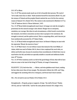 23:523:523:523:5.... ‫ג‬‫ג‬‫ג‬‫ג‬€€€€”Le Blanc.Le Blanc.Le Blanc.Le Blanc.
Ver.Ver.Ver.Ver. 15151515.... ‫ג‬‫ג‬‫ג‬‫ג‬€€€€”The ancients made much use of oil to beautify their persons. We read ofThe ancients made much use of oil to beautify their persons. We read ofThe ancients made much use of oil to beautify their persons. We read ofThe ancients made much use of oil to beautify their persons. We read of
"oil to make man's face to shine". Ruth anointed herself for decoration (Ruth"oil to make man's face to shine". Ruth anointed herself for decoration (Ruth"oil to make man's face to shine". Ruth anointed herself for decoration (Ruth"oil to make man's face to shine". Ruth anointed herself for decoration (Ruth 3:33:33:33:3), and), and), and), and
the woman of Tekoah and the prophet Daniel omitted the use of oil for the contrarythe woman of Tekoah and the prophet Daniel omitted the use of oil for the contrarythe woman of Tekoah and the prophet Daniel omitted the use of oil for the contrarythe woman of Tekoah and the prophet Daniel omitted the use of oil for the contrary
reason (reason (reason (reason (2222 SamuelSamuelSamuelSamuel 14:314:314:314:3, Daniel, Daniel, Daniel, Daniel 10:310:310:310:3). The custom is also mentioned in Matthew). The custom is also mentioned in Matthew). The custom is also mentioned in Matthew). The custom is also mentioned in Matthew 6:176:176:176:17 LuLuLuLu
7:467:467:467:46.... ‫ג‬‫ג‬‫ג‬‫ג‬€€€€”Ambrose Serle in "Horae Solitariae",Ambrose Serle in "Horae Solitariae",Ambrose Serle in "Horae Solitariae",Ambrose Serle in "Horae Solitariae", 1815181518151815....
Ver.Ver.Ver.Ver. 15151515.... ‫ג‬‫ג‬‫ג‬‫ג‬€€€€”Bread which strengtheneth man's heart. In hunger not only the strength isBread which strengtheneth man's heart. In hunger not only the strength isBread which strengtheneth man's heart. In hunger not only the strength isBread which strengtheneth man's heart. In hunger not only the strength is
prostrated, but the natural courage is also abated. Hunger has no enterprise,prostrated, but the natural courage is also abated. Hunger has no enterprise,prostrated, but the natural courage is also abated. Hunger has no enterprise,prostrated, but the natural courage is also abated. Hunger has no enterprise,
emulation, nor courage. But when in such circumstances, a little bread is received intoemulation, nor courage. But when in such circumstances, a little bread is received intoemulation, nor courage. But when in such circumstances, a little bread is received intoemulation, nor courage. But when in such circumstances, a little bread is received into
the stomach, even before concoction can have time to prepare it for nutriment, thethe stomach, even before concoction can have time to prepare it for nutriment, thethe stomach, even before concoction can have time to prepare it for nutriment, thethe stomach, even before concoction can have time to prepare it for nutriment, the
strength is restored, and the spirits revived. This is a surprising effect, and it has not yetstrength is restored, and the spirits revived. This is a surprising effect, and it has not yetstrength is restored, and the spirits revived. This is a surprising effect, and it has not yetstrength is restored, and the spirits revived. This is a surprising effect, and it has not yet
been satisfactorily accounted for.been satisfactorily accounted for.been satisfactorily accounted for.been satisfactorily accounted for. ‫ג‬‫ג‬‫ג‬‫ג‬€€€€”Adam Clarke.Adam Clarke.Adam Clarke.Adam Clarke.
Ver.Ver.Ver.Ver. 15151515.... ‫ג‬‫ג‬‫ג‬‫ג‬€€€€”Bread which strengtheneth man's heart. In Homer's Odyssey we meet withBread which strengtheneth man's heart. In Homer's Odyssey we meet withBread which strengtheneth man's heart. In Homer's Odyssey we meet withBread which strengtheneth man's heart. In Homer's Odyssey we meet with
the expression "Bread, the marrow of men."the expression "Bread, the marrow of men."the expression "Bread, the marrow of men."the expression "Bread, the marrow of men."
Ver.Ver.Ver.Ver. 15151515.... ‫ג‬‫ג‬‫ג‬‫ג‬€€€€”Man's heart. It is not without reason that instead of the word Mdah, ofMan's heart. It is not without reason that instead of the word Mdah, ofMan's heart. It is not without reason that instead of the word Mdah, ofMan's heart. It is not without reason that instead of the word Mdah, of
Adam, which was used in PsalmsAdam, which was used in PsalmsAdam, which was used in PsalmsAdam, which was used in Psalms 104:14104:14104:14104:14, there is here employed the word vwba, an, there is here employed the word vwba, an, there is here employed the word vwba, an, there is here employed the word vwba, an
infirm and feeble man, because he mentions those nourishments of which there was noinfirm and feeble man, because he mentions those nourishments of which there was noinfirm and feeble man, because he mentions those nourishments of which there was noinfirm and feeble man, because he mentions those nourishments of which there was no
need before the fall, and which are specially suitable to nourish and exhilarate feebleneed before the fall, and which are specially suitable to nourish and exhilarate feebleneed before the fall, and which are specially suitable to nourish and exhilarate feebleneed before the fall, and which are specially suitable to nourish and exhilarate feeble
man.man.man.man. ‫ג‬‫ג‬‫ג‬‫ג‬€€€€”Venema.Venema.Venema.Venema.
Ver.Ver.Ver.Ver. 15151515.... ‫ג‬‫ג‬‫ג‬‫ג‬€€€€”If the transitory earth is so full of the good things of God, what will we haveIf the transitory earth is so full of the good things of God, what will we haveIf the transitory earth is so full of the good things of God, what will we haveIf the transitory earth is so full of the good things of God, what will we have
when we come to the land of the living?when we come to the land of the living?when we come to the land of the living?when we come to the land of the living? ‫ג‬‫ג‬‫ג‬‫ג‬€€€€”Starke, in Lange's Commentary.Starke, in Lange's Commentary.Starke, in Lange's Commentary.Starke, in Lange's Commentary.
ELLICOTT, "(ELLICOTT, "(ELLICOTT, "(ELLICOTT, "(15151515) And wine that . . .) And wine that . . .) And wine that . . .) And wine that . . .————Better, and wine gladdens man’s heart, makingBetter, and wine gladdens man’s heart, makingBetter, and wine gladdens man’s heart, makingBetter, and wine gladdens man’s heart, making
his face shine more than oil (seehis face shine more than oil (seehis face shine more than oil (seehis face shine more than oil (see----margin. The alternative follows the LXX. and Vulg.,margin. The alternative follows the LXX. and Vulg.,margin. The alternative follows the LXX. and Vulg.,margin. The alternative follows the LXX. and Vulg.,
and suggests the anointing with oil at a banquet), and bread man’s heart sustains.and suggests the anointing with oil at a banquet), and bread man’s heart sustains.and suggests the anointing with oil at a banquet), and bread man’s heart sustains.and suggests the anointing with oil at a banquet), and bread man’s heart sustains.
Oil.Oil.Oil.Oil.————For oil and its uses see PsalmsFor oil and its uses see PsalmsFor oil and its uses see PsalmsFor oil and its uses see Psalms 133133133133::::2222; Psalms; Psalms; Psalms; Psalms 141141141141::::5555....
Strengtheneth.Strengtheneth.Strengtheneth.Strengtheneth.————Properly, props or supports. (Comp. “the staff of bread,” PsalmsProperly, props or supports. (Comp. “the staff of bread,” PsalmsProperly, props or supports. (Comp. “the staff of bread,” PsalmsProperly, props or supports. (Comp. “the staff of bread,” Psalms
105105105105::::16161616), and our “staff of life,” and for the same phrase Genesis), and our “staff of life,” and for the same phrase Genesis), and our “staff of life,” and for the same phrase Genesis), and our “staff of life,” and for the same phrase Genesis 18181818::::5555; Judges; Judges; Judges; Judges 19191919::::5555).).).).
 