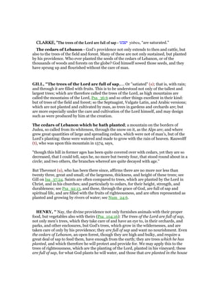 CLARKE, "CLARKE, "CLARKE, "CLARKE, "The trees of the Lord are full of sapThe trees of the Lord are full of sapThe trees of the Lord are full of sapThe trees of the Lord are full of sap ---- ‫ישבעו‬ yisbeu, “are saturated.”
The cedars of Lebanon - God’s providence not only extends to then and cattle, but
also to the trees of the field and forest. Many of these are not only sustained, but planted
by his providence. Who ever planted the seeds of the cedars of Lebanon, or of the
thousands of woods and forests on the globe? God himself sowed those seeds, and they
have sprung up and flourished without the care of man.
GILL, "The trees of the Lord are full of sap,.... Or "satiated" (s); that is, with rain;
and through it are filled with fruits. This is to be understood not only of the tallest and
largest trees; which are therefore called the trees of the Lord, as high mountains are
called the mountains of the Lord, Psa_36:6 and so other things excellent in their kind:
but of trees of the field and forest; so the Septuagint, Vulgate Latin, and Arabic versions;
which are not planted and cultivated by man, as trees in gardens and orchards are; but
are more especially under the care and cultivation of the Lord himself, and may design
such as were produced by him at the creation.
The cedars of Lebanon which he hath planted; a mountain on the borders of
Judea, so called from its whiteness, through the snow on it, as the Alps are; and where
grew great quantities of large and spreading cedars, which were not of man's, but of the
Lord's planting: these were watered and made to grow with the rain of heaven. Rauwolff
(t), who was upon this mountain in 1574, says,
"though this hill in former ages has been quite covered over with cedars, yet they are so
decreased, that I could tell, says he, no more but twenty four, that stood round about in a
circle; and two others, the branches whereof are quite decayed with age.''
But Thevenot (u), who has been there since, affirms there are no more nor less than
twenty three, great and small; of the largeness, thickness, and height of these trees; see
Gill on Isa_37:24. Saints are often compared to trees, which are planted by the Lord in
Christ, and in his churches; and particularly to cedars, for their height, strength, and
durableness; see Psa_92:13, and these, through the grace of God, are full of sap and
spiritual life, and are filled with the fruits of righteousness, and are often represented as
planted and growing by rivers of water; see Num_24:6.
HE RY, " Nay, the divine providence not only furnishes animals with their proper
food, but vegetables also with theirs (Psa_104:16): The trees of the Lord are full of sap,
not only men's trees, which they take care of and have an eye to, in their orchards, and
parks, and other enclosures, but God's trees, which grow in the wildernesses, and are
taken care of only by his providence; they are full of sap and want no nourishment. Even
the cedars of Lebanon, an open forest, though they are high and bulky, and require a
great deal of sap to feed them, have enough from the earth; they are trees which he has
planted, and which therefore he will protect and provide for. We may apply this to the
trees of righteousness, which are the planting of the Lord, planted in his vineyard; these
are full of sap, for what God plants he will water, and those that are planted in the house
 
