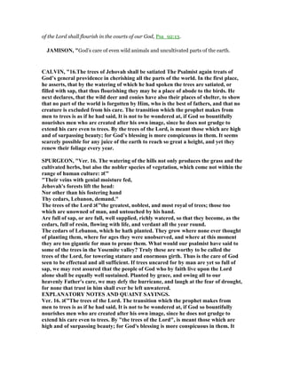 of the Lord shall flourish in the courts of our God, Psa_92:13.
JAMISO , "God’s care of even wild animals and uncultivated parts of the earth.
CALVI , "16.The trees of Jehovah shall be satiated The Psalmist again treats of
God’s general providence in cherishing all the parts of the world. In the first place,
he asserts, that by the watering of which he had spoken the trees are satiated, or
filled with sap, that thus flourishing they may be a place of abode to the birds. He
next declares, that the wild deer and conies have also their places of shelter, to show
that no part of the world is forgotten by Him, who is the best of fathers, and that no
creature is excluded from his care. The transition which the prophet makes from
men to trees is as if he had said, It is not to be wondered at, if God so bountifully
nourishes men who are created after his own image, since he does not grudge to
extend his care even to trees. By the trees of the Lord, is meant those which are high
and of surpassing beauty; for God’s blessing is more conspicuous in them. It seems
scarcely possible for any juice of the earth to reach so great a height, and yet they
renew their foliage every year.
SPURGEO , "Ver. 16. The watering of the hills not only produces the grass and the
cultivated herbs, but also the nobler species of vegetation, which come not within the
range of human culture: ‫”€ג‬
"Their veins with genial moisture fed,
Jehovah's forests lift the head:
or other than his fostering hand
Thy cedars, Lebanon, demand."
The trees of the Lord ‫”€ג‬the greatest, noblest, and most royal of trees; those too
which are unowned of man, and untouched by his hand.
Are full of sap, or are full, well supplied, richly watered, so that they become, as the
cedars, full of resin, flowing with life, and verdant all the year round.
The cedars of Lebanon, which he hath planted. They grow where none ever thought
of planting them, where for ages they were unobserved, and where at this moment
they are too gigantic for man to prune them. What would our psalmist have said to
some of the trees in the Yosemite valley? Truly these are worthy to be called the
trees of the Lord, for towering stature and enormous girth. Thus is the care of God
seen to be effectual and all sufficient. If trees uncared for by man are yet so full of
sap, we may rest assured that the people of God who by faith live upon the Lord
alone shall be equally well sustained. Planted by grace, and owing all to our
heavenly Father's care, we may defy the hurricane, and laugh at the fear of drought,
for none that trust in him shall ever be left unwatered.
EXPLA ATORY OTES A D QUAI T SAYI GS.
Ver. 16. ‫”€ג‬The trees of the Lord. The transition which the prophet makes from
men to trees is as if he had said, It is not to be wondered at, if God so bountifully
nourishes men who are created after his own image, since he does not grudge to
extend his care even to trees. By "the trees of the Lord", is meant those which are
high and of surpassing beauty; for God's blessing is more conspicuous in them. It
 