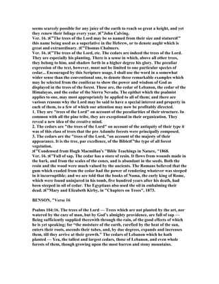 seems scarcely possible for any juice of the earth to reach so great a height, and yet
they renew their foliage every year. ‫”€ג‬John Calving.
Ver. 16. ‫”€ג‬The trees of the Lord may be so named from their size and stature‫”€ג‬
this name being used as a superlative in the Hebrew, or to denote aught which is
great and extraordinary. ‫”€ג‬Thomas Chalmers.
Ver. 16. ‫”€ג‬The trees of the Lord, etc. The cedars are indeed the trees of the Lord.
They are especially his planting. There is a sense in which, above all other trees,
they belong to him, and shadow forth in a higher degree his glory. The peculiar
expression of the text, however, must not be limited to one particular species of
cedar... Encouraged by this Scripture usage, I shall use the word in a somewhat
wider sense than the conventional one, to denote three remarkable examples which
may be selected from the coniferae to show the power and wisdom of God as
displayed in the trees of the forest. These are, the cedar of Lebanon, the cedar of the
Himalayas, and the cedar of the Sierra evada. The epithet which the psalmist
applies to one, may most appropriately be applied to all of them; and there are
various reasons why the Lord may be said to have a special interest and property in
each of them, to a few of which our attention may now be profitably directed.
1. They are "trees of the Lord" on account of the peculiarities of their structure. In
common with all the pine tribe, they are exceptional in their organization. They
reveal a new idea of the creative mind.
2. The cedars are "the trees of the Lord" on account of the antiquity of their type it
was of this class of trees that the pre Adamite forests were principally composed.
3. The cedars are the "trees of the Lord, "on account of the majesty of their
appearance. It is the tree, par excellence, of the Bible‫”€ג‬the type of all forest
vegetation.
‫”€ג‬Condensed from Hugh Macmillan's "Bible Teachings in ature, "1868.
Ver. 16. ‫”€ג‬Full of sap. The cedar has a store of resin. It flows from wounds made in
the bark, and from the scales of the cones, and is abundant in the seeds. Both the
resin and the wood were much valued by the ancients. The Romans believed that the
gum which exuded from the cedar had the power of rendering whatever was steeped
in it incorruptible; and we are told that the books of uma, the early king of Rome,
which were found uninjured in his tomb, five hundred years after his death, had
been steeped in oil of cedar. The Egyptians also used the oil in embalming their
dead. ‫”€ג‬Mary and Elizabeth Kirby, in "Chapters on Trees", 1873.
BE SO , "Verse 16
Psalms 104:16. The trees of the Lord — Trees which are not planted by the art, nor
watered by the care of man, but by God’s almighty providence, are full of sap —
Being sufficiently supplied therewith through the rain, of the good effects of which
he is yet speaking; for “the moisture of the earth, rarefied by the heat of the sun,
enters their roots, ascends their tubes, and, by due degrees, expands and increases
them, till they arrive at their growth.” The cedars of Lebanon which he hath
planted — Yea, the tallest and largest cedars, those of Lebanon, and even whole
forests of them, though growing upon the most barren and stony mountains.
 
