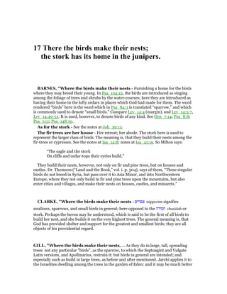 17 There the birds make their nests;
the stork has its home in the junipers.
BAR ES, "Where the birds make their nests - Furnishing a home for the birds
where they may breed their young. In Psa_104:12, the birds are introduced as singing
among the foliage of trees and shrubs by the water-courses; here they are introduced as
having their home in the lofty cedars in places which God had made for them. The word
rendered “birds” here is the word which in Psa_84:3 is translated “sparrow,” and which
is commonly used to denote “small birds.” Compare Lev_14:4 (margin), and Lev_14:5-7,
Lev_14:49-53. It is used, however, to denote birds of any kind. See Gen_7:14; Psa_8:8;
Psa_11:1; Psa_148:10.
As for the stork - See the notes at Job_39:13.
The fir trees are her house - Her retreat; her abode. The stork here is used to
represent the larger class of birds. The meaning is, that they build their nests among the
fir-trees or cypresses. See the notes at Isa_14:8; notes at Isa_41:19. So Milton says:
“The eagle and the stork
On cliffs and cedar-tops their eyries build.”
They build their nests, however, not only on fir and pine trees, but on houses and
castles. Dr. Thomson (“Land and the Book,” vol. i. p. 504), says of them, “These singular
birds do not breed in Syria, but pass over it to Asia Minor, and into Northwestern
Europe, where they not only build in fir and pine trees upon the mountains, but also
enter cities and villages, and make their nests on houses, castles, and minarets.”
CLARKE, "Where the birds make their nests - ‫צפרים‬ tsipporim signifies
swallows, sparrows, and small birds in general; here opposed to the ‫חסידה‬ chasidah or
stork. Perhaps the heron may be understood, which is said to be the first of all birds to
build her nest, and she builds it on the very highest trees. The general meaning is, that
God has provided shelter and support for the greatest and smallest birds; they are all
objects of his providential regard.
GILL, "Where the birds make their nests,.... As they do in large, tall, spreading
trees: not any particular "birds", as the sparrow, to which the Septuagint and Vulgate
Latin versions, and Apollinarius, restrain it: but birds in general are intended; and
especially such as build in large trees, as before and after mentioned. Jarchi applies it to
the Israelites dwelling among the trees in the garden of Eden: and it may be much better
 