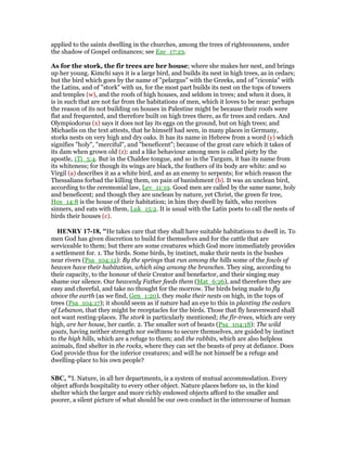 applied to the saints dwelling in the churches, among the trees of righteousness, under
the shadow of Gospel ordinances; see Eze_17:23.
As for the stork, the fir trees are her house; where she makes her nest, and brings
up her young. Kimchi says it is a large bird, and builds its nest in high trees, as in cedars;
but the bird which goes by the name of "pelargus" with the Greeks, and of "ciconia" with
the Latins, and of "stork" with us, for the most part builds its nest on the tops of towers
and temples (w), and the roofs of high houses, and seldom in trees; and when it does, it
is in such that are not far from the habitations of men, which it loves to be near: perhaps
the reason of its not building on houses in Palestine might be because their roofs were
flat and frequented, and therefore built on high trees there, as fir trees and cedars. And
Olympiodorus (x) says it does not lay its eggs on the ground, but on high trees; and
Michaelis on the text attests, that he himself had seen, in many places in Germany,
storks nests on very high and dry oaks. It has its name in Hebrew from a word (y) which
signifies "holy", "merciful", and "beneficent"; because of the great care which it takes of
its dam when grown old (z): and a like behaviour among men is called piety by the
apostle, 1Ti_5:4. But in the Chaldee tongue, and so in the Targum, it has its name from
its whiteness; for though its wings are black, the feathers of its body are white: and so
Virgil (a) describes it as a white bird, and as an enemy to serpents; for which reason the
Thessalians forbad the killing them, on pain of banishment (b). It was an unclean bird,
according to the ceremonial law, Lev_11:19. Good men are called by the same name, holy
and beneficent; and though they are unclean by nature, yet Christ, the green fir tree,
Hos_14:8 is the house of their habitation; in him they dwell by faith, who receives
sinners, and eats with them, Luk_15:2. It is usual with the Latin poets to call the nests of
birds their houses (c).
HE RY 17-18, "He takes care that they shall have suitable habitations to dwell in. To
men God has given discretion to build for themselves and for the cattle that are
serviceable to them; but there are some creatures which God more immediately provides
a settlement for. 1. The birds. Some birds, by instinct, make their nests in the bushes
near rivers (Psa_104:12): By the springs that run among the hills some of the fowls of
heaven have their habitation, which sing among the branches. They sing, according to
their capacity, to the honour of their Creator and benefactor, and their singing may
shame our silence. Our heavenly Father feeds them (Mat_6:26), and therefore they are
easy and cheerful, and take no thought for the morrow. The birds being made to fly
above the earth (as we find, Gen_1:20), they make their nests on high, in the tops of
trees (Psa_104:17); it should seem as if nature had an eye to this in planting the cedars
of Lebanon, that they might be receptacles for the birds. Those that fly heavenward shall
not want resting-places. The stork is particularly mentioned; the fir-trees, which are very
high, are her house, her castle. 2. The smaller sort of beasts (Psa_104:18): The wild
goats, having neither strength nor swiftness to secure themselves, are guided by instinct
to the high hills, which are a refuge to them; and the rabbits, which are also helpless
animals, find shelter in the rocks, where they can set the beasts of prey at defiance. Does
God provide thus for the inferior creatures; and will he not himself be a refuge and
dwelling-place to his own people?
SBC, "I. Nature, in all her departments, is a system of mutual accommodation. Every
object affords hospitality to every other object. Nature places before us, in the kind
shelter which the larger and more richly endowed objects afford to the smaller and
poorer, a silent picture of what should be our own conduct in the intercourse of human
 
