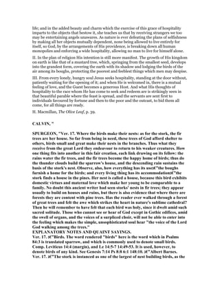 life; and in the added beauty and charm which the exercise of this grace of hospitality
imparts to the objects that bestow it, she teaches us that by receiving strangers we too
may be entertaining angels unawares. As nature is ever defeating the plans of selfishness
by making all her objects mutually dependent, none being allowed to live entirely for
itself, so God, by the arrangements of His providence, is breaking down all human
monopolies and enforcing a wide hospitality, allowing no man to live for himself alone.
II. In the plan of religion His intention is still more manifest. The growth of His kingdom
on earth is like that of a mustard tree, which, springing from the smallest seed, develops
into the grandest form, covering the earth with its shadow and lodging the birds of the
air among its boughs, protecting the poorest and feeblest things which men may despise.
III. From every lonely, hungry soul Jesus seeks hospitality, standing at the door without,
patiently waiting for the opening of it; and when He is welcomed in, there is a mutual
feeling of love, and the Guest becomes a generous Host. And what His thoughts of
hospitality to the race whom He has come to seek and redeem are is strikingly seen in
that beautiful parable where the feast is spread, and the servants are sent first to
individuals favoured by fortune and then to the poor and the outcast, to bid them all
come, for all things are ready.
H. Macmillan, The Olive Leaf, p. 39.
CALVI , "
SPURGEO , "Ver. 17. Where the birds make their nests: as for the stork, the fir
trees are her house. So far from being in need, these trees of God afford shelter to
others, birds small and great make their nests in the branches. Thus what they
receive from the great Lord they endeavour to return to his weaker creatures. How
one thing fits into another in this fair creation, each link drawing on its fellow: the
rains water the fir trees, and the fir trees become the happy home of birds; thus do
the thunder clouds build the sparrow's house, and the descending rain sustains the
basis of the stork's nest. Observe, also, how everything has its use‫”€ג‬the boughs
furnish a home for the birds; and every living thing has its accommodation‫”€ג‬the
stork finds a house in the pines. Her nest is called a house, because this bird exhibits
domestic virtues and maternal love which make her young to be comparable to a
family. o doubt this ancient writer had seen storks' nests in fir trees; they appear
usually to build on houses and ruins, but there is also evidence that where there are
forests they are content with pine trees. Has the reader ever walked through a forest
of great trees and felt the awe which strikes the heart in nature's sublime cathedral?
Then he will remember to have felt that each bird was holy, since it dwelt amid such
sacred solitude. Those who cannot see or hear of God except in Gothic edifices, amid
the swell of organs, and the voices of a surpliced choir, will not be able to enter into
the feeling which makes the simple, unsophisticated soul hear "the voice of the Lord
God walking among the trees."
EXPLA ATORY OTES A D QUAI T SAYI GS.
Ver. 17. ‫”€ג‬Birds. The word rendered "birds" here is the word which in Psalms
84:3 is translated sparrow, and which is commonly used to denote small birds.
Comp. Leviticus 14:4 (margin), and Le 14:5-7 14:49-53. It is used, however, to
denote birds of any kind. See Genesis 7:14 Ps 8:8 6:1 148:10. ‫”€ג‬Albert Barnes.
Ver. 17. ‫”€ג‬The stork is instanced as one of the largest of nest building birds, as the
 