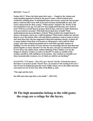 BE SO , "Verse 17
Psalms 104:17. Where the birds make their nests — Taught by the wisdom and
understanding imparted to them by the great Creator, which is indeed most
wonderful, enabling them “to distinguish times and seasons, choose the most proper
places, construct their nests with an art and exactness unattainable by man, and
secure and provide for their young.” “What master” (inquires Mr. Wesley in the
fore-mentioned work, pp. 312 and 313) “has taught birds that they have need of
nests? Who has warned them to prepare them in time, and not to suffer themselves
to be prevented by necessity? Who hath shown them how to build? What
mathematician has given the figure of them? What architect has taught them to
choose a firm place, and to lay a solid foundation? What tender mother has advised
them to cover the bottom with a soft and delicate substance, such as cotton or down;
and when these fail, who has suggested to them that ingenious charity, to pluck off
as many feathers from their own breasts as will prepare a soft cradle for their
young? And what wisdom has pointed out to each kind a peculiar manner of
building? Is it for the birds, O Lord, who have no knowledge thereof, that thou hast
joined together so many miracles? Is it for the men, who give no attention to them?
Is it for those who admire them, without thinking of thee? Rather, is it not thy
design, by all these wonders, to call us to thyself? To make us sensible of thy
wisdom, and fill us with confidence in thy bounty, who watchest so carefully over
those inconsiderable creatures, two of which are sold for one farthing?”
ELLICOTT, "(17) Stork.—The LXX. give “heron,” but Dr. Tristram has shown
that there is no need to prefer “heron” here, on account of “the nesting in fir trees,”
since if near its feeding-grounds the stork readily selects a fir as the tallest and most
convenient tree for its nest ( at. Hist. of the Bible, p. 244).
“The eagle and the stork
On cliffs and cedar-tops their eyries build.”—MILTO .
18 The high mountains belong to the wild goats;
the crags are a refuge for the hyrax.
 