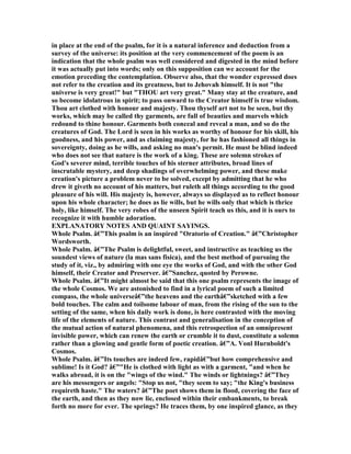 in place at the end of the psalm, for it is a natural inference and deduction from a
survey of the universe: its position at the very commencement of the poem is an
indication that the whole psalm was well considered and digested in the mind before
it was actually put into words; only on this supposition can we account for the
emotion preceding the contemplation. Observe also, that the wonder expressed does
not refer to the creation and its greatness, but to Jehovah himself. It is not "the
universe is very great!" but "THOU art very great." Many stay at the creature, and
so become idolatrous in spirit; to pass onward to the Creator himself is true wisdom.
Thou art clothed with honour and majesty. Thou thyself art not to be seen, but thy
works, which may be called thy garments, are full of beauties and marvels which
redound to thine honour. Garments both conceal and reveal a man, and so do the
creatures of God. The Lord is seen in his works as worthy of honour for his skill, his
goodness, and his power, and as claiming majesty, for he has fashioned all things in
sovereignty, doing as he wills, and asking no man's permit. He must be blind indeed
who does not see that nature is the work of a king. These are solemn strokes of
God's severer mind, terrible touches of his sterner attributes, broad lines of
inscrutable mystery, and deep shadings of overwhelming power, and these make
creation's picture a problem never to be solved, except by admitting that he who
drew it giveth no account of his matters, but ruleth all things according to the good
pleasure of his will. His majesty is, however, always so displayed as to reflect honour
upon his whole character; he does as lie wills, but he wills only that which is thrice
holy, like himself. The very robes of the unseen Spirit teach us this, and it is ours to
recognize it with humble adoration.
EXPLA ATORY OTES A D QUAI T SAYI GS.
Whole Psalm. â€”This psalm is an inspired "Oratorio of Creation." â€”Christopher
Wordsworth.
Whole Psalm. â€”The Psalm is delightful, sweet, and instructive as teaching us the
soundest views of nature (la mas sans fisica), and the best method of pursuing the
study of it, viz., by admiring with one eye the works of God, and with the other God
himself, their Creator and Preserver. â€”Sanchez, quoted by Perowne.
Whole Psalm. â€”It might almost be said that this one psalm represents the image of
the whole Cosmos. We are astonished to find in a lyrical poem of such a limited
compass, the whole universeâ€”the heavens and the earthâ€”sketched with a few
bold touches. The calm and toilsome labour of man, from the rising of the sun to the
setting of the same, when his daily work is done, is here contrasted with the moving
life of the elements of nature. This contrast and generalisation in the conception of
the mutual action of natural phenomena, and this retrospection of an omnipresent
invisible power, which can renew the earth or crumble it to dust, constitute a solemn
rather than a glowing and gentle form of poetic creation. â€”A. Vonl Hurnboldt's
Cosmos.
Whole Psalm. â€”Its touches are indeed few, rapidâ€”but how comprehensive and
sublime! Is it God? â€”"He is clothed with light as with a garment, "and when he
walks abroad, it is on the "wings of the wind." The winds or lightnings? â€”They
are his messengers or angels: "Stop us not, "they seem to say; "the King's business
requireth haste." The waters? â€”The poet shows them in flood, covering the face of
the earth, and then as they now lie, enclosed within their embankments, to break
forth no more for ever. The springs? He traces them, by one inspired glance, as they
 