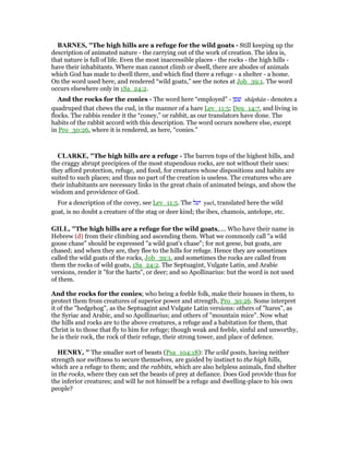 BAR ES, "The high hills are a refuge for the wild goats - Still keeping up the
description of animated nature - the carrying out of the work of creation. The idea is,
that nature is full of life. Even the most inaccessible places - the rocks - the high hills -
have their inhabitants. Where man cannot climb or dwell, there are abodes of animals
which God has made to dwell there, and which find there a refuge - a shelter - a home.
On the word used here, and rendered “wild goats,” see the notes at Job_39:1. The word
occurs elsewhere only in 1Sa_24:2.
And the rocks for the conies - The word here “employed” - ‫שׁפן‬ shâphân - denotes a
quadruped that chews the cud, in the manner of a hare Lev_11:5; Deu_14:7, and living in
flocks. The rabbis render it the “coney,” or rabbit, as our translators have done. The
habits of the rabbit accord with this description. The word occurs nowhere else, except
in Pro_30:26, where it is rendered, as here, “conies.”
CLARKE, "The high hills are a refuge - The barren tops of the highest hills, and
the craggy abrupt precipices of the most stupendous rocks, are not without their uses:
they afford protection, refuge, and food, for creatures whose dispositions and habits are
suited to such places; and thus no part of the creation is useless. The creatures who are
their inhabitants are necessary links in the great chain of animated beings, and show the
wisdom and providence of God.
For a description of the covey, see Lev_11:5. The ‫יעל‬ yael, translated here the wild
goat, is no doubt a creature of the stag or deer kind; the ibex, chamois, antelope, etc.
GILL, "The high hills are a refuge for the wild goats,.... Who have their name in
Hebrew (d) from their climbing and ascending them. What we commonly call "a wild
goose chase" should be expressed "a wild goat's chase"; for not geese, but goats, are
chased; and when they are, they flee to the hills for refuge. Hence they are sometimes
called the wild goats of the rocks, Job_39:1, and sometimes the rocks are called from
them the rocks of wild goats, 1Sa_24:2. The Septuagint, Vulgate Latin, and Arabic
versions, render it "for the harts", or deer; and so Apollinarius: but the word is not used
of them.
And the rocks for the conies; who being a feeble folk, make their houses in them, to
protect them from creatures of superior power and strength, Pro_30:26. Some interpret
it of the "hedgehog", as the Septuagint and Vulgate Latin versions: others of "hares", as
the Syriac and Arabic, and so Apollinarius; and others of "mountain mice". Now what
the hills and rocks are to the above creatures, a refuge and a habitation for them, that
Christ is to those that fly to him for refuge; though weak and feeble, sinful and unworthy,
he is their rock, the rock of their refuge, their strong tower, and place of defence.
HE RY, " The smaller sort of beasts (Psa_104:18): The wild goats, having neither
strength nor swiftness to secure themselves, are guided by instinct to the high hills,
which are a refuge to them; and the rabbits, which are also helpless animals, find shelter
in the rocks, where they can set the beasts of prey at defiance. Does God provide thus for
the inferior creatures; and will he not himself be a refuge and dwelling-place to his own
people?
 