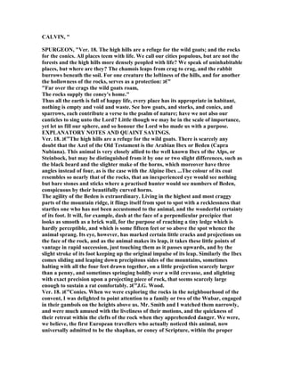 CALVI , "
SPURGEO , "Ver. 18. The high hills are a refuge for the wild goats; and the rocks
for the conics. All places teem with life. We call our cities populous, but are not the
forests and the high hills more densely peopled with life? We speak of uninhabitable
places, but where are they? The chamois leaps from crag to crag, and the rabbit
burrows beneath the soil. For one creature the loftiness of the hills, and for another
the hollowness of the rocks, serves as a protection: ‫”€ג‬
"Far over the crags the wild goats roam,
The rocks supply the coney's home."
Thus all the earth is full of happy life, every place has its appropriate in habitant,
nothing is empty and void and waste. See how goats, and storks, and conics, and
sparrows, each contribute a verse to the psalm of nature; have we not also our
canticles to sing unto the Lord? Little though we may be in the scale of importance,
yet let us fill our sphere, and so honour the Lord who made us with a purpose.
EXPLA ATORY OTES A D QUAI T SAYI GS.
Ver. 18. ‫”€ג‬The high hills are a refuge for the wild goats. There is scarcely any
doubt that the Azel of the Old Testament is the Arabian Ibex or Beden (Capra
ubiana). This animal is very closely allied to the well known Ibex of the Alps, or
Steinbock, but may be distinguished from it by one or two slight differences, such as
the black beard and the slighter make of the horns, which moreover have three
angles instead of four, as is the case with the Alpine Ibex ...The colour of its coat
resembles so nearly that of the rocks, that an inexperienced eye would see nothing
but bare stones and sticks where a practised hunter would see numbers of Beden,
conspicuous by their beautifully curved horns.
The agility of the Beden is extraordinary. Living in the highest and most craggy
parts of the mountain ridge, it flings itself from spot to spot with a recklessness that
startles one who has not been accustomed to the animal, and the wonderful certainty
of its foot. It will, for example, dash at the face of a perpendicular precipice that
looks as smooth as a brick wall, for the purpose of reaching a tiny ledge which is
hardly perceptible, and which is some fifteen feet or so above the spot whence the
animal sprang. Its eye, however, has marked certain little cracks and projections on
the face of the rock, and as the animal makes its leap, it takes these little points of
vantage in rapid succession, just touching them as it passes upwards, and by the
slight stroke of its foot keeping up the original impulse of its leap. Similarly the Ibex
comes sliding and leaping down precipitous sides of the mountains, sometimes
halting with all the four feet drawn together, on a little projection scarcely larger
than a penny, and sometimes springing boldly over a wild crevasse, and alighting
with exact precision upon a projecting piece of rock, that seems scarcely large
enough to sustain a rat comfortably. ‫”€ג‬J.G. Wood.
Ver. 18. ‫”€ג‬Conies. When we were exploring the rocks in the neighbourhood of the
convent, I was delighted to point attention to a family or two of the Wubar, engaged
in their gambols on the heights above us. Mr. Smith and I watched them narrowly,
and were much amused with the liveliness of their motions, and the quickness of
their retreat within the clefts of the rock when they apprehended danger. We were,
we believe, the first European travellers who actually noticed this animal, now
universally admitted to be the shaphan, or coney of Scripture, within the proper
 