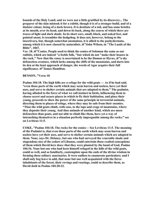 bounds of the Holy Land; and we were not a little gratified by its discovery... The
preparer of the skin mistook it for a rabbit, though it is of a stronger build, and of a
duskier colour, being of a dark brown. It is destitute of a tail, and has some bristles
at its mouth, over its head, and down its back, along the course of which there are
traces of light and dark shade. In its short ears, small, black, and naked feet, and
pointed snout, it resembles the hedgehog. It does not, however, belong to the
insectivora, but, though somewhat anomalous, it is allied to the paehydermata,
among which it is now classed by naturalists. ‫”€ג‬John Wilson, in "The Lands of the
Bible", 1847.
Ver. 18. ‫”€ג‬Conies. People used to think the conies of Solomon the same as our
rabbits, which are indeed "a feeble folk, "but which do not "make their houses in
the rock." ow that the coney is ascertained to be the Damon or Hyrax, ‫”€ג‬a shy
defenceless creature, which lurks among the cliffs of the mountains, and darts into
its den at the least approach of danger, the words of Agar acquire their full
significance. ‫”€ג‬James Hamilton.
BE SO , "Verse 18
Psalms 104:18. The high hills are a refuge for the wild goats — As if he had said,
“even those parts of the earth which may seem barren and useless, have yet their
uses, and serve to shelter certain animals that are adapted to them.” The psalmist,
having alluded to the force of what we call instinct in birds, influencing them to
choose secret and secure places in which to fix their habitation, and place their
young, proceeds to show the power of the same principle in terrestrial animals,
directing them to places of refuge, where they may be safe from their enemies.
“Thus the wild goats climb, with ease, to the tops and crags of mountains, where
they deposite their young. And thus animals of another kind, which are more
defenceless than goats, and not able to climb like them, have yet a way of
intrenching themselves in a situation perfectly impregnable among the rocks:” see
on Leviticus 11:5.
COKE, "Psalms 104:18. The rocks for the conies— See Leviticus 11:5. The meaning
of the Psalmist is, that even those parts of the earth which may seem barren and
useless have yet their uses, and serve to shelter certain animals which are adapted to
them. one, says Dr. Delaney, but one who had surveyed the venerable shade and
stupendous size of the cedars of Libanus, could entertain those exalted conceptions
of them which David here does: that they were planted by the hand of God, Psalms
104:16. one but one who had been himself refuged in the hills of the wild goats,
could so well, and so familiarly, contemplate upon the ends of the divine wisdom in
forming these solitary sanctuaries. It were endless to enumerate particulars; and I
shall only beg leave to add, that none but one well acquainted with the fierce
inhabitants of the forest, their rovings and roarings, could so describe them, as
David doth in Psalms 104:20-22.
 