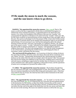 19 He made the moon to mark the seasons,
and the sun knows when to go down.
BAR ES, "He appointed the moon for seasons - Gen_1:14-18. That is, The
moon, as well as the sun, is appointed to divide time; to determine its progress; to
indicate the return of festival occasions, or appointed times to be observed in any
manner. It is, in fact, the foundation of the division of the year into “months,” and
consequently the indication of all that is to be observed in the “months” of the year. But
for this, there would be no natural divisions of time except those of day and night, and of
the year. How great an advantage it is for the purpose of life, to have time broken up into
brief intervals or periods which can be marked and remembered, both in our private life
and in history, it is not necessary to say. God has been pleased to add to the natural
divisions of time into days, and years, and months, an “artificial” division - the “fourth”
part of the moon’s course - “a week,” indicated by the Sabbath, thus greatly facilitating
the plans of life in regard to stated times or “seasons,” and especially in regard to
religious observances. The idea in the passage before us is, that the whole arrangement
is one of benevolence, promoting the comfort of man, and bringing the ideas of
succession, variety, and beauty into the system.
The sun knoweth his going down - As if conscious of what he is doing, he knows
the exact time of setting, and never varies, but always obeys the divine command; never
sets “before” his time - unexpectedly shortening the day, and leaving man in sudden
darkness in the midst of his toil; and never lingers above the horizon “after” the moment
has come for his setting, but withdraws at the exact time, enabling man to close his toil,
and seek repose, and giving an opportunity for another class of creatures to come forth
on the animated scene. Their good is regarded as well as that of man; and the operations
of nature are so arranged as to promote the welfare of all.
CLARKE, "He appointed the moon for seasons - The heathens thought that
the sun and moon were gods, and worshipped them as such. The psalmist shows, 1. That
they are creatures dependent on God for their being and continuance; and, 2. That they
were made for the use of man. See what has been said on these luminaries in the notes
on Gen_1:14-16 (note).
GILL, "He appointeth the moon for seasons,.... Or, "he made" (e); for the moon is
the work of his hands, Psa_8:3 as is likewise the sun. From the rain the psalmist passes
to the luminaries; for this reason, as Aben Ezra thinks, because they are the cause of
rain: the moon is taken notice of in the first place, because, as Kimchi observes, the night
was before the day; and in the night of the fourth day were the sun, moon, and stars; but
the sun rose in the morning. The moon was made for seasons as well as the sun, Gen_
 
