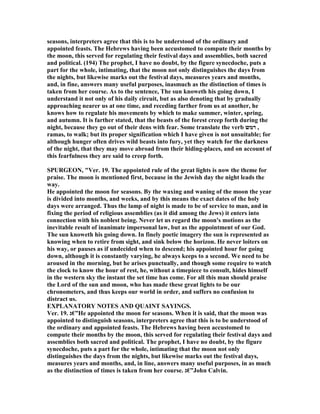 seasons, interpreters agree that this is to be understood of the ordinary and
appointed feasts. The Hebrews having been accustomed to compute their months by
the moon, this served for regulating their festival days and assemblies, both sacred
and political. (194) The prophet, I have no doubt, by the figure synecdoche, puts a
part for the whole, intimating, that the moon not only distinguishes the days from
the nights, but likewise marks out the festival days, measures years and months,
and, in fine, answers many useful purposes, inasmuch as the distinction of times is
taken from her course. As to the sentence, The sun knoweth his going down, I
understand it not only of his daily circuit, but as also denoting that by gradually
approaching nearer us at one time, and receding farther from us at another, he
knows how to regulate his movements by which to make summer, winter, spring,
and autumn. It is farther stated, that the beasts of the forest creep forth during the
night, because they go out of their dens with fear. Some translate the verb ‫רמש‬ ,
ramas, to walk; but its proper signification which I have given is not unsuitable; for
although hunger often drives wild beasts into fury, yet they watch for the darkness
of the night, that they may move abroad from their hiding-places, and on account of
this fearfulness they are said to creep forth.
SPURGEO , "Ver. 19. The appointed rule of the great lights is now the theme for
praise. The moon is mentioned first, because in the Jewish day the night leads the
way.
He appointed the moon for seasons. By the waxing and waning of the moon the year
is divided into months, and weeks, and by this means the exact dates of the holy
days were arranged. Thus the lamp of night is made to be of service to man, and in
fixing the period of religious assemblies (as it did among the Jews) it enters into
connection with his noblest being. ever let us regard the moon's motions as the
inevitable result of inanimate impersonal law, but as the appointment of our God.
The sun knoweth his going down. In finely poetic imagery the sun is represented as
knowing when to retire from sight, and sink below the horizon. He never loiters on
his way, or pauses as if undecided when to descend; his appointed hour for going
down, although it is constantly varying, he always keeps to a second. We need to be
aroused in the morning, but he arises punctually, and though some require to watch
the clock to know the hour of rest, he, without a timepiece to consult, hides himself
in the western sky the instant the set time has come. For all this man should praise
the Lord of the sun and moon, who has made these great lights to be our
chronometers, and thus keeps our world in order, and suffers no confusion to
distract us.
EXPLA ATORY OTES A D QUAI T SAYI GS.
Ver. 19. ‫”€ג‬He appointed the moon for seasons. When it is said, that the moon was
appointed to distinguish seasons, interpreters agree that this is to be understood of
the ordinary and appointed feasts. The Hebrews having been accustomed to
compute their months by the moon, this served for regulating their festival days and
assemblies both sacred and political. The prophet, I have no doubt, by the figure
synecdoche, puts a part for the whole, intimating that the moon not only
distinguishes the days from the nights, but likewise marks out the festival days,
measures years and months, and, in line, answers many useful purposes, in as much
as the distinction of times is taken from her course. ‫”€ג‬John Calvin.
 