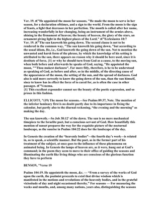 Ver. 19. ‫”€ג‬He appointed the moon for seasons. "He made the moon to serve in her
season, for a declaration ofttimes, and a sign to the world. From the moon is the sign
of feasts, a light that decreases in her perfection. The month is called after her name,
increasing wonderfully in her changing, being an instrument of the armies above,
shining in the firmament of heaven; the beauty of heaven, the glory of the stars, an
ornament giving light in the highest places of the Lord." ‫”€ג‬Ecclesiastes 10:7
Ver. 19. ‫”€ג‬The sun knoweth his going down. The second clause is not to be
rendered in the common way, "The sun knoweth his going down, "but according to
the usual idiom, He, i.e., God knoweth the going down of the sun. ot to mention the
unwanted and harsh form of the phrase, by which the knowledge of his setting is
attributed to the sun, there appears no reason why it should be here used, since it is
destitute of force, {1} or why he should turn from God as a cause, to the moving sun,
when both before and afterwards he speaks of God, saying, "He appointed the
moon, ""Thou makest darkness". Far more fitly, therefore, is he to be understood
as speaking of God, as before and after, so in the middle, of the directing cause of
the appearances of the moon, the setting of the sun, and the spread of darkness. God
also is said more correctly to know the going down of the sun, than the sun himself,
since to know has in effect the force of to cared for, as is often the case in other
passages. ‫”€ג‬Venema.
{1} This excellent expounder cannot see the beauty of the poetic expression, and so
proses in this fashion.
ELLICOTT, "(19) The moon for seasons.—See Psalms 89:37, ote. The mention of
the inferior luminary first is no doubt partly due to its importance in fixing the
calendar, but partly also to the diurnal reckoning, “the evening and the morning” as
making the day.
The sun knoweth.—So Job 38:12’ of the dawn. The sun is no mere mechanical
timepiece to the Israelite poet, but a conscious servant of God. How beautifully this
mention of sunset prepares the way for the exquisite picture of the nocturnal
landscape, as the sunrise in Psalms 104:22 does for the landscape of the day.
In Genesis the creation of the “heavenly bodies”—the fourth day’s work—is related
in, so to speak, a scientific manner. But the poet, as in the former part of his
treatment of the subject, at once goes to the influence of these phenomena on
animated being. In Genesis the lamps of heaven are, as it were, hung out at God’s
command; in the poem they seem to move to their office of guiding the seasons and
illuminating the earth like living things who are conscious of the glorious function
they have to perform
BE SO , "Verse 19
Psalms 104:19. He appointeth the moon, &c. — “From a survey of the works of God
upon the earth, the psalmist proceeds to extol that divine wisdom which is
manifested in the motions and revolutions of the heavenly bodies, and in the grateful
vicissitude of day and night occasioned thereby.” For seasons — For measuring the
weeks and months, and, among many nations, years also, distinguishing the seasons
 