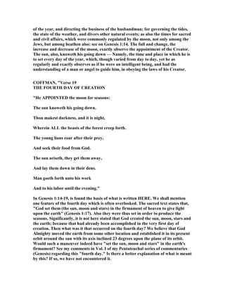 of the year, and directing the business of the husbandman; for governing the tides,
the state of the weather, and divers other natural events; as also the times for sacred
and civil affairs, which were commonly regulated by the moon, not only among the
Jews, but among heathen also: see on Genesis 1:14. The full and change, the
increase and decrease of the moon, exactly observe the appointment of the Creator.
The sun, also, knoweth his going down — amely, the time and place in which he is
to set every day of the year, which, though varied from day to day, yet he as
regularly and exactly observes as if he were an intelligent being, and had the
understanding of a man or angel to guide him, in obeying the laws of his Creator.
COFFMA , "Verse 19
THE FOURTH DAY OF CREATIO
"He APPOI TED the moon for seasons:
The sun knoweth his going down.
Thou makest darkness, and it is night,
Wherein ALL the beasts of the forest creep forth.
The young lions roar after their prey,
And seek their food from God.
The sun ariseth, they get them away,
And lay them down in their dens.
Man goeth forth unto his work
And to his labor until the evening."
In Genesis 1:14-19, is found the basis of what is written HERE. We shall mention
one feature of the fourth day which is often overlooked. The sacred text states that,
"God set them (the sun, moon and stars) in the firmament of heaven to give light
upon the earth" (Genesis 1:17). Also they were thus set in order to produce the
seasons. Significantly, it is not here stated that God created the sun, moon, stars and
the earth; because that had already been accomplished in the very first day of
creation. Then what was it that occurred on the fourth day? We believe that God
Almighty moved the earth from some other location and established it in its present
orbit around the sun with its axis inclined 23 degrees upon the plane of its orbit.
Would such a maneuver indeed have "set the sun, moon and stars" in the earth's
firmament? See my comments in Vol. I of my Pentateuchal series of commentaries
(Genesis) regarding this "fourth day." Is there a better explanation of what is meant
by this? If so, we have not encountered it.
 