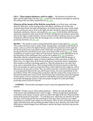 GILL, "Thou makest darkness, and it is night,.... The darkness was before the
light, and the night before the day, Gen_1:2 and now the darkness and night are made by
the setting of the sun before mentioned; see Isa_45:7.
Wherein all the beasts of the field do creep forth; out of their dens, and range
about for their prey, as the evening wolves and others: and these are not the only
creatures that choose the night and darkness; all wicked men do the same; whose deeds
are evil, and do not care to come to the light, lest they should be reproved; particularly
drunkards, adulterers, thieves, and murderers, Joh_3:20. So the Scribes and Pharisees,
when they consulted to take away the life of Christ, and agreed with Judas to betray him,
did it in the night: so false teachers, who are wolves in sheep's clothing, when it is a night
of darkness with the church, take the advantage of it, to creep about and spread their
pernicious doctrines; see 2Ti_3:6.
HE RY, " The shadows of the evening befriend the repose of the night (Psa_104:20):
Thou makes darkness and it is night, which, though black, contributes to the beauty of
nature, and is as a foil to the light of the day; and under the protection of the night all
the beasts of the forest creep forth to feed, which they are afraid to do in the day, God
having put the fear and dread of man upon every beast of the earth (Gen_9:2), which
contributes as much to man's safety as to his honour. See how nearly allied those are to
the disposition of the wild beasts who wait for the twilight (Job_24:15) and have
fellowship with the unfruitful works of darkness; and compare to this the danger of
ignorance and melancholy, which are both as darkness to the soul; when, in either of
those ways, it is night, then all the beasts of the forest creep forth. Satan's temptations
then assault us and have advantage against us. Then the young lions roar after their
prey; and, as naturalists tell us, their roaring terrifies the timorous beasts so that they
have not strength nor spirit to escape from them, which otherwise they might do, and so
they become an easy prey to them. They are said to seek their meat from God, because it
is not prepared for them by the care and forecast of man, but more immediately by the
providence of God. The roaring of the young lions, like the crying of the young ravens, is
interpreted asking their meat of God. Does God put this construction upon the language
of mere nature, even in venomous creatures? and shall he not much more interpret
favourably the language of grace in his own people, though it be weak and broken,
groanings which cannot be uttered?
JAMISO , "He provides and adapts to man’s wants the appointed times and
seasons.
BENSON, "Psalms 104:20. Thou makest darkness — Which succeeds the light, by virtue
of thy decree and established order; and it is night — Which, though black and dismal,
contributes to the beauty of nature, and is as a foil to the light of the day. Wherein all the
beasts of the forest do creep forth — To seek their prey, which they are afraid to do in the
day-time, God having put the fear and dread of man upon them, (Genesis 9:2,) which
contributes as much to man’s safety as to his honour. Thus, by this vicissitude of day and
night, God hath wisely and mercifully provided, both for men, that they may follow their
daily labours without danger from wild beasts, and for the beasts, that they may procure
a subsistence.
 