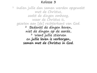 Kolosse 3
1 Indien jullie dan samen werden opgewekt
met de Christus,
zoekt de dingen omhoog,
waar de Christus is,
gezeten aan [de] rechterkant van God.
2 Bedenkt de dingen boven,
niet de dingen op de aarde,
3 Want jullie stierven
en jullie leven is verborgen,
samen met de Christus in God.
 