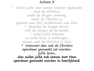 Kolosse 3
1 Indien jullie dan samen werden opgewekt
met de Christus,
zoekt de dingen omhoog,
waar de Christus is,
gezeten aan [de] rechterkant van God.
2 Bedenkt de dingen boven,
niet de dingen op de aarde,
3 Want jullie stierven
en jullie leven is verborgen,
samen met de Christus in God.
4 Wanneer dan ook de Christus
openbaar gemaakt zal worden,
jullie leven,
dan zullen jullie ook samen met Hem
openbaar gemaakt worden in heerlijkheid.
 