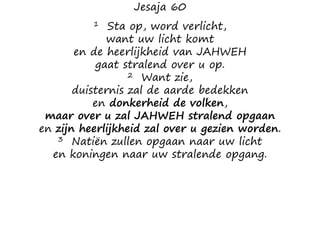 Jesaja 60
1 Sta op, word verlicht,
want uw licht komt
en de heerlijkheid van JAHWEH
gaat stralend over u op.
2 Want zie,
duisternis zal de aarde bedekken
en donkerheid de volken,
maar over u zal JAHWEH stralend opgaan
en zijn heerlijkheid zal over u gezien worden.
3 Natiën zullen opgaan naar uw licht
en koningen naar uw stralende opgang.
 