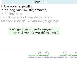Psalm 110
3 Uw volk is gewillig
in de dag van uw strijdmacht,
in heilige eer;
vanuit de schoot van de dageraad
zal voor u de dauw van uw jeugd zijn.
Israël gewillig en onderworpen
de rest van de wereld nog niet
 
