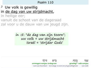Psalm 110
3 Uw volk is gewillig
in de dag van uw strijdmacht,
in heilige eer;
vanuit de schoot van de dageraad
zal voor u de dauw van uw jeugd zijn.
in :5: "de dag van zijn toorn";
uw volk = uw strijdmacht
Israël = 'strijder Gods'
 