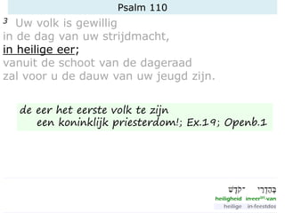Psalm 110
3 Uw volk is gewillig
in de dag van uw strijdmacht,
in heilige eer;
vanuit de schoot van de dageraad
zal voor u de dauw van uw jeugd zijn.
de eer het eerste volk te zijn
een koninklijk priesterdom!; Ex.19; Openb.1
 