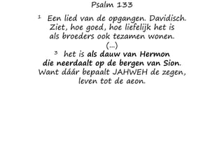 Psalm 133
1 Een lied van de opgangen. Davidisch.
Ziet, hoe goed, hoe liefelijk het is
als broeders ook tezamen wonen.
(...)
3 het is als dauw van Hermon
die neerdaalt op de bergen van Sion.
Want dáár bepaalt JAHWEH de zegen,
leven tot de aeon.
 