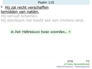 Psalm 110
6 Hij zal recht verschaffen
temidden van natiën,
Hij vervult lichamen,
Hij doorboort het hoofd van een immens land.
in het Hebreeuws twee woorden... >
 