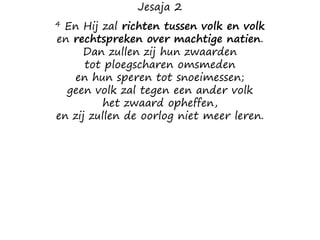 Jesaja 2
4 En Hij zal richten tussen volk en volk
en rechtspreken over machtige natien.
Dan zullen zij hun zwaarden
tot ploegscharen omsmeden
en hun speren tot snoeimessen;
geen volk zal tegen een ander volk
het zwaard opheffen,
en zij zullen de oorlog niet meer leren.
 