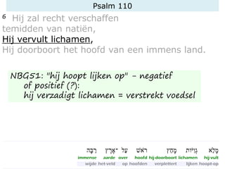 Psalm 110
6 Hij zal recht verschaffen
temidden van natiën,
Hij vervult lichamen,
Hij doorboort het hoofd van een immens land.
NBG51: "hij hoopt lijken op" - negatief
of positief (?):
hij verzadigt lichamen = verstrekt voedsel
 