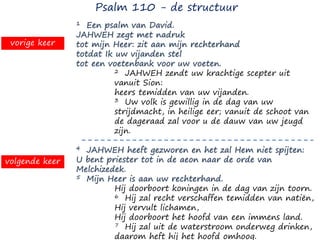 1 Een psalm van David.
JAHWEH zegt met nadruk
tot mijn Heer: zit aan mijn rechterhand
totdat Ik uw vijanden stel
tot een voetenbank voor uw voeten.
2 JAHWEH zendt uw krachtige scepter uit
vanuit Sion:
heers temidden van uw vijanden.
3 Uw volk is gewillig in de dag van uw
strijdmacht, in heilige eer; vanuit de schoot van
de dageraad zal voor u de dauw van uw jeugd
zijn.
4 JAHWEH heeft gezworen en het zal Hem niet spijten:
U bent priester tot in de aeon naar de orde van
Melchizedek.
5 Mijn Heer is aan uw rechterhand.
Hij doorboort koningen in de dag van zijn toorn.
6 Hij zal recht verschaffen temidden van natiën,
Hij vervult lichamen,
Hij doorboort het hoofd van een immens land.
7 Hij zal uit de waterstroom onderweg drinken,
daarom heft hij het hoofd omhoog.
Psalm 110 - de structuur
vorige keer
volgende keer
 