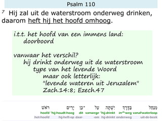 Psalm 110
7 Hij zal uit de waterstroom onderweg drinken,
daarom heft hij het hoofd omhoog.
i.t.t. het hoofd van een immens land:
doorboord
vanwaar het verschil?
hij drinkt onderweg uit de waterstroom
type van het levende Woord
maar ook letterlijk:
"levende wateren uit Jeruzalem"
Zach.14:8; Ezech.47
 