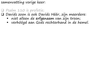 samenvatting vorige keer:
❑ Psalm 110 is profetie;
❑ Davids zoon is ook Davids Héér, zijn meerdere:
▪ niet alleen de erfgenaam van zijn troon;
▪ verhóógd aan Gods rechterhand in de hemel.
 