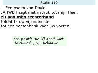 Psalm 110
1 Een psalm van David.
JAHWEH zegt met nadruk tot mijn Heer:
zit aan mijn rechterhand
totdat Ik uw vijanden stel
tot een voetenbank voor uw voeten.
een positie die hij deelt met
de ekklesia, zijn lichaam!
 