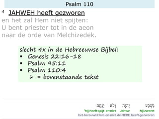 Psalm 110
4 JAHWEH heeft gezworen
en het zal Hem niet spijten:
U bent priester tot in de aeon
naar de orde van Melchizedek.
slecht 4x in de Hebreeuwse Bijbel:
▪ Genesis 22:16-18
▪ Psalm 95:11
▪ Psalm 110:4
➢ = bovenstaande tekst
 
