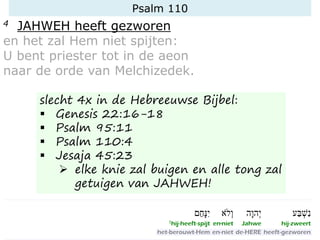 Psalm 110
4 JAHWEH heeft gezworen
en het zal Hem niet spijten:
U bent priester tot in de aeon
naar de orde van Melchizedek.
slecht 4x in de Hebreeuwse Bijbel:
▪ Genesis 22:16-18
▪ Psalm 95:11
▪ Psalm 110:4
▪ Jesaja 45:23
➢ elke knie zal buigen en alle tong zal
getuigen van JAHWEH!
 