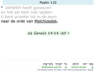 Psalm 110
4 JAHWEH heeft gezworen
en het zal Hem niet spijten:
U bent priester tot in de aeon
naar de orde van Melchizedek.
zie Genesis 14:18-20 >
 