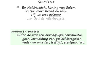 Genesis 14
18 En Melchizedek, koning van Salem
bracht voort brood en wijn.
Hij nu was priester
van God de Allerhoogste.
koning én priester
onder de wet een onmogelijke combinatie
geen vermelding van geslachtsregister,
vader en moeder, leeftijd, sterfjaar, etc.
 