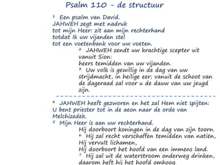 1 Een psalm van David.
JAHWEH zegt met nadruk
tot mijn Heer: zit aan mijn rechterhand
totdat Ik uw vijanden stel
tot een voetenbank voor uw voeten.
2 JAHWEH zendt uw krachtige scepter uit
vanuit Sion:
heers temidden van uw vijanden.
3 Uw volk is gewillig in de dag van uw
strijdmacht, in heilige eer; vanuit de schoot van
de dageraad zal voor u de dauw van uw jeugd
zijn.
4 JAHWEH heeft gezworen en het zal Hem niet spijten:
U bent priester tot in de aeon naar de orde van
Melchizedek.
5 Mijn Heer is aan uw rechterhand.
Hij doorboort koningen in de dag van zijn toorn.
6 Hij zal recht verschaffen temidden van natiën,
Hij vervult lichamen,
Hij doorboort het hoofd van een immens land.
7 Hij zal uit de waterstroom onderweg drinken,
daarom heft hij het hoofd omhoog.
Psalm 110 - de structuur
 