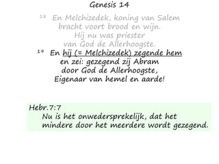 Genesis 14
18 En Melchizedek, koning van Salem
bracht voort brood en wijn.
Hij nu was priester
van God de Allerhoogste.
19 En hij (= Melchizedek) zegende hem
en zei: gezegend zij Abram
door God de Allerhoogste,
Eigenaar van hemel en aarde!
Hebr.7:7
Nu is het onwedersprekelijk, dat het
mindere door het meerdere wordt gezegend.
 