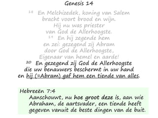 Genesis 14
18 En Melchizedek, koning van Salem
bracht voort brood en wijn.
Hij nu was priester
van God de Allerhoogste.
19 En hij zegende hem
en zei: gezegend zij Abram
door God de Allerhoogste,
Eigenaar van hemel en aarde!
20 En gezegend zij God de Allerhoogste
die uw benauwers beschermt in uw hand
en hij (=Abram) gaf hem een tiende van alles.
Hebreeën 7:4
Aanschouwt, nu hoe groot deze is, aan wie
Abraham, de aartsvader, een tiende heeft
gegeven vanuit de beste dingen van de buit.
 