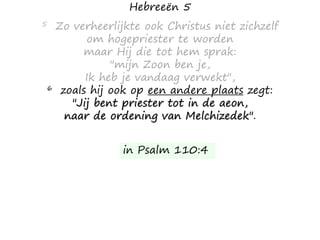 Hebreeën 5
5 Zo verheerlijkte ook Christus niet zichzelf
om hogepriester te worden
maar Hij die tot hem sprak:
"mijn Zoon ben je,
Ik heb je vandaag verwekt",
6 zoals hij ook op een andere plaats zegt:
"Jij bent priester tot in de aeon,
naar de ordening van Melchizedek".
in Psalm 110:4
 